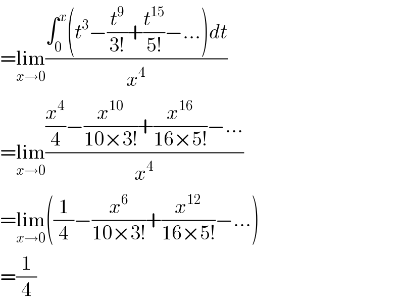 =lim_(x→0) ((∫_0 ^x (t^3 −(t^9 /(3!))+(t^(15) /(5!))−...)dt)/x^4 )  =lim_(x→0) (((x^4 /4)−(x^(10) /(10×3!))+(x^(16) /(16×5!))−...)/x^4 )  =lim_(x→0) ((1/4)−(x^6 /(10×3!))+(x^(12) /(16×5!))−...)  =(1/4)  