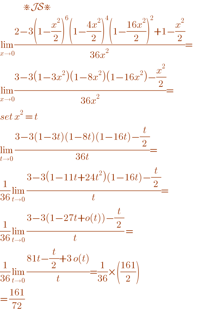                ⋇JS⋇  lim_(x→0) ((2−3(1−(x^2 /2))^6 (1−((4x^2 )/2))^4 (1−((16x^2 )/2))^2 +1−(x^2 /2))/(36x^2 ))=  lim_(x→0) ((3−3(1−3x^2 )(1−8x^2 )(1−16x^2 )−(x^2 /2))/(36x^2 ))=  set x^2  = t  lim_(t→0)  ((3−3(1−3t)(1−8t)(1−16t)−(t/2))/(36t))=  (1/(36)) lim_(t→0)  ((3−3(1−11t+24t^2 )(1−16t)−(t/2))/t)=  (1/(36)) lim_(t→0)  ((3−3(1−27t+o(t))−(t/2))/t) =  (1/(36)) lim_(t→0)  ((81t−(t/2)+3 o(t))/t)=(1/(36))×(((161)/2))  = ((161)/(72))  