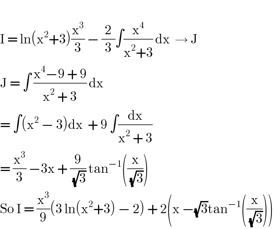   I = ln(x^2 +3)(x^3 /3) − (2/3)∫(x^4 /(x^2 +3)) dx  → J  J = ∫ ((x^4 −9 + 9)/(x^2  + 3)) dx   = ∫(x^2  − 3)dx  + 9 ∫(dx/(x^2  + 3))   = (x^3 /3) −3x + (9/( (√3))) tan^(−1) ((x/( (√3))))  So I = (x^3 /9)(3 ln(x^2 +3) − 2) + 2(x −(√3)tan^(−1) ((x/( (√3)))))  
