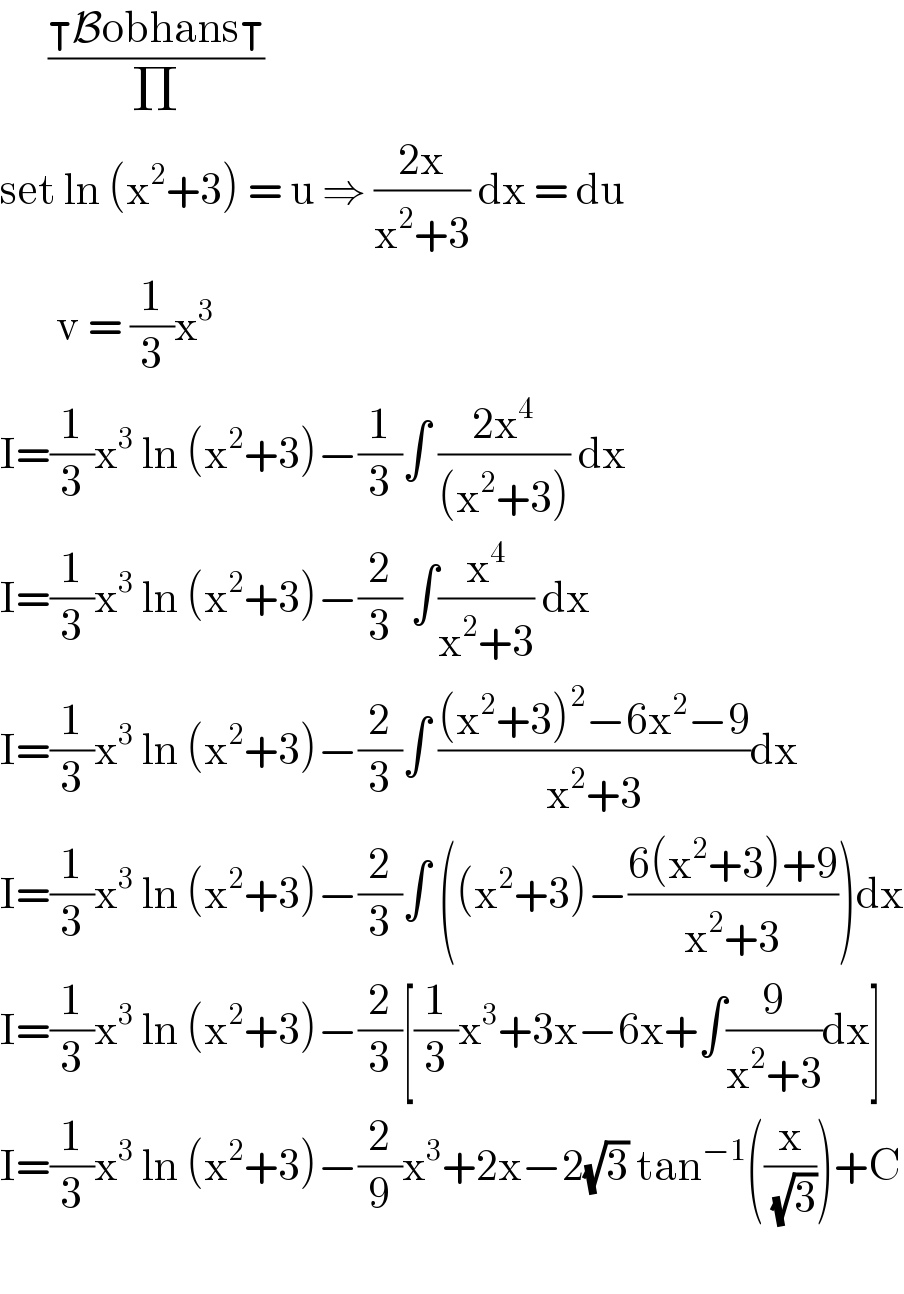       ((⊺Bobhans⊺)/Π)  set ln (x^2 +3) = u ⇒ ((2x)/(x^2 +3)) dx = du         v = (1/3)x^3           I=(1/3)x^3  ln (x^2 +3)−(1/3)∫ ((2x^4 )/((x^2 +3))) dx    I=(1/3)x^3  ln (x^2 +3)−(2/3) ∫(x^4 /(x^2 +3)) dx  I=(1/3)x^3  ln (x^2 +3)−(2/3)∫ (((x^2 +3)^2 −6x^2 −9)/(x^2 +3))dx  I=(1/3)x^3  ln (x^2 +3)−(2/3)∫ ((x^2 +3)−((6(x^2 +3)+9)/(x^2 +3)))dx  I=(1/3)x^3  ln (x^2 +3)−(2/3)[(1/3)x^3 +3x−6x+∫(9/(x^2 +3))dx]  I=(1/3)x^3  ln (x^2 +3)−(2/9)x^3 +2x−2(√3) tan^(−1) ((x/( (√3))))+C    
