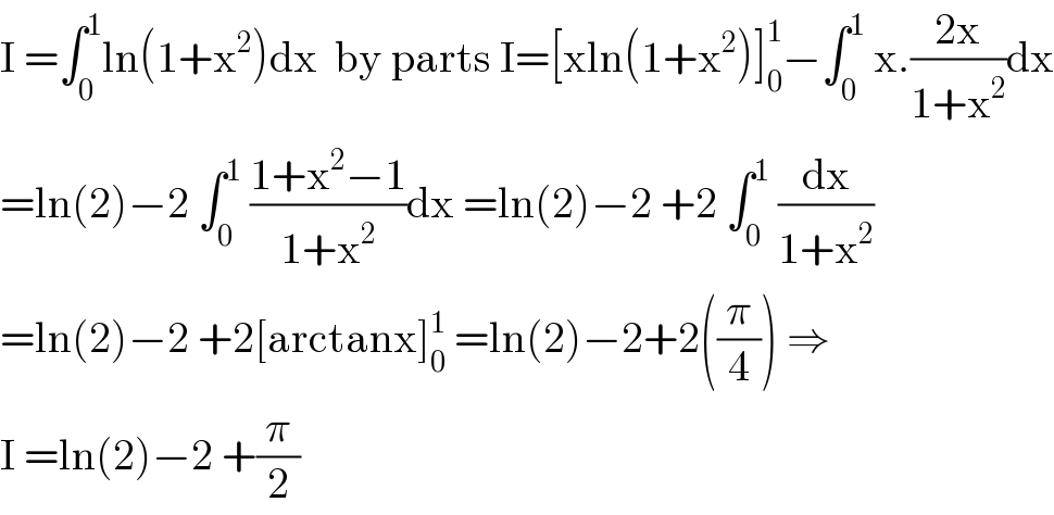 I =∫_0 ^1 ln(1+x^2 )dx  by parts I=[xln(1+x^2 )]_0 ^1 −∫_0 ^1  x.((2x)/(1+x^2 ))dx  =ln(2)−2 ∫_0 ^1  ((1+x^2 −1)/(1+x^2 ))dx =ln(2)−2 +2 ∫_0 ^1  (dx/(1+x^2 ))  =ln(2)−2 +2[arctanx]_0 ^1  =ln(2)−2+2((π/4)) ⇒  I =ln(2)−2 +(π/2)  