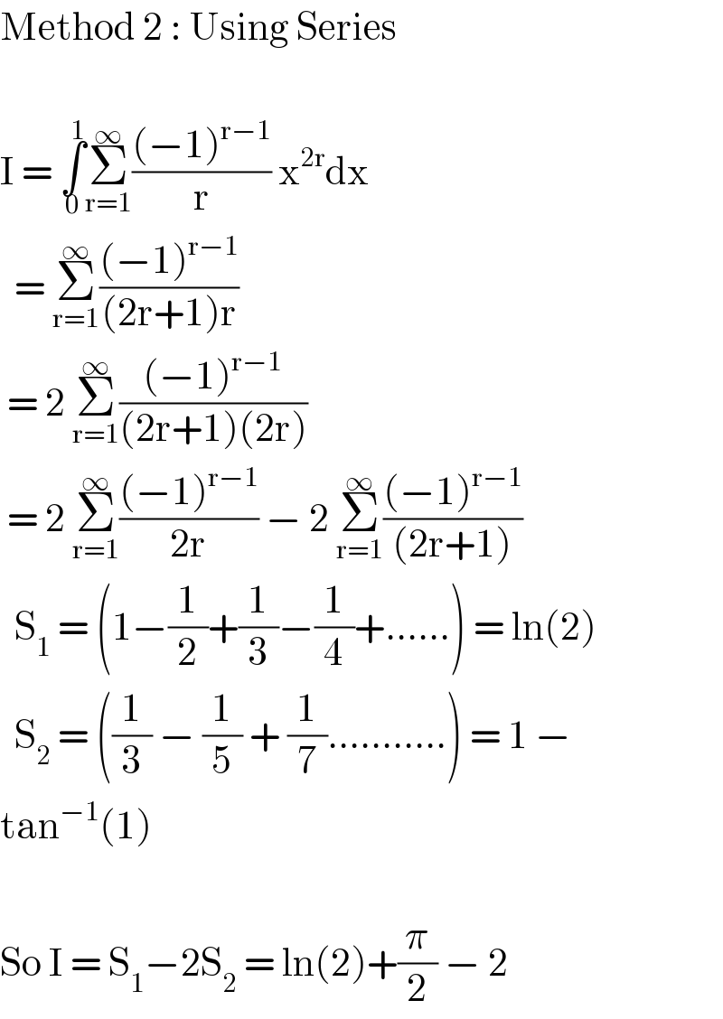 Method 2 : Using Series    I = ∫_0 ^1 Σ_(r=1) ^∞ (((−1)^(r−1) )/r) x^(2r) dx    = Σ_(r=1) ^∞ (((−1)^(r−1) )/((2r+1)r))   = 2 Σ_(r=1) ^∞ (((−1)^(r−1) )/((2r+1)(2r)))   = 2 Σ_(r=1) ^∞ (((−1)^(r−1) )/(2r)) − 2 Σ_(r=1) ^∞ (((−1)^(r−1) )/((2r+1)))    S_1  = (1−(1/2)+(1/3)−(1/4)+......) = ln(2)    S_2  = ((1/3) − (1/5) + (1/7)...........) = 1 −  tan^(−1) (1)    So I = S_1 −2S_2  = ln(2)+(π/2) − 2  