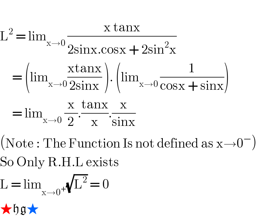   L^2  = lim_(x→0 ) ((x tanx)/(2sinx.cosx + 2sin^2 x))       = (lim_(x→0) ((xtanx)/(2sinx)) ). (lim_(x→0 ) (1/(cosx + sinx)))       = lim_(x→0)  (x/2).((tanx)/x).(x/(sinx))  (Note : The Function Is not defined as x→0^− )  So Only R.H.L exists  L = lim_(x→0^+ ) (√L^2 ) = 0  ★hg★               