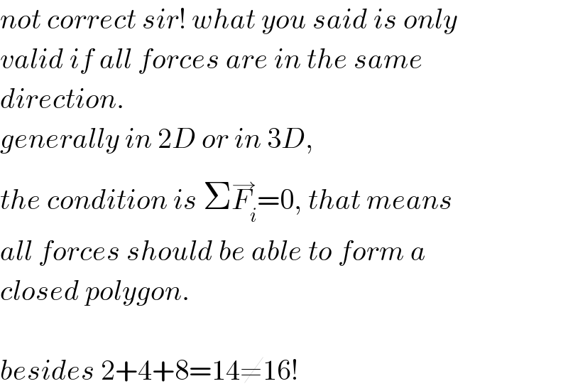not correct sir! what you said is only  valid if all forces are in the same  direction.  generally in 2D or in 3D,  the condition is ΣF_i ^(→) =0, that means  all forces should be able to form a  closed polygon.    besides 2+4+8=14≠16!  