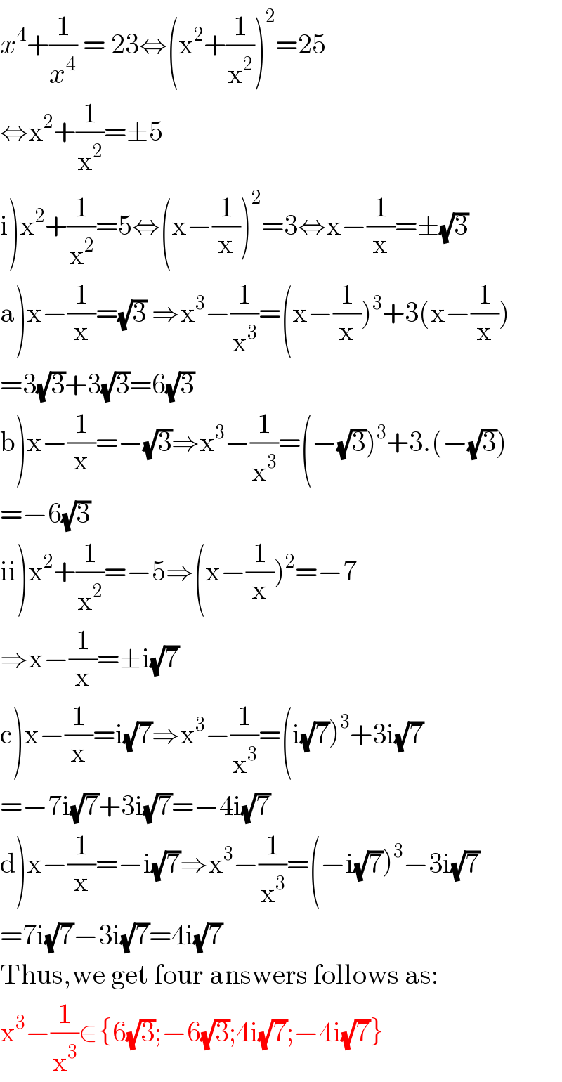 x^4 +(1/x^4 ) = 23⇔(x^2 +(1/x^2 ))^2 =25  ⇔x^2 +(1/x^2 )=±5  i)x^2 +(1/x^2 )=5⇔(x−(1/x))^2 =3⇔x−(1/x)=±(√3)  a)x−(1/x)=(√3) ⇒x^3 −(1/x^3 )=(x−(1/x))^3 +3(x−(1/x))  =3(√3)+3(√3)=6(√3)  b)x−(1/x)=−(√3)⇒x^3 −(1/x^3 )=(−(√3))^3 +3.(−(√3))  =−6(√3)  ii)x^2 +(1/x^2 )=−5⇒(x−(1/x))^2 =−7  ⇒x−(1/x)=±i(√7)  c)x−(1/x)=i(√7)⇒x^3 −(1/x^3 )=(i(√7))^3 +3i(√7)  =−7i(√7)+3i(√7)=−4i(√7)  d)x−(1/x)=−i(√7)⇒x^3 −(1/x^3 )=(−i(√7))^3 −3i(√7)  =7i(√7)−3i(√7)=4i(√7)  Thus,we get four answers follows as:  x^3 −(1/x^3 )∈{6(√3);−6(√3);4i(√7);−4i(√7)}  