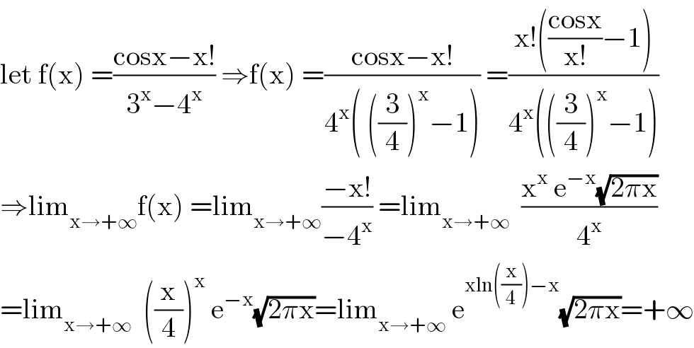 let f(x) =((cosx−x!)/(3^x −4^x )) ⇒f(x) =((cosx−x!)/(4^x ( ((3/4))^x −1))) =((x!(((cosx)/(x!))−1))/(4^x (((3/4))^x −1)))  ⇒lim_(x→+∞) f(x) =lim_(x→+∞) ((−x!)/(−4^x )) =lim_(x→+∞)   ((x^x  e^(−x) (√(2πx)))/4^x )  =lim_(x→+∞)   ((x/4))^x  e^(−x) (√(2πx))=lim_(x→+∞)  e^(xln((x/4))−x) (√(2πx))=+∞  