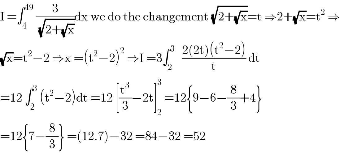 I =∫_4 ^(49)  (3/(√(2+(√x))))dx we do the changement (√(2+(√x)))=t ⇒2+(√x)=t^2  ⇒  (√x)=t^2 −2 ⇒x =(t^2 −2)^2  ⇒I =3∫_2 ^3    ((2(2t)(t^2 −2))/t) dt  =12 ∫_2 ^3  (t^2 −2)dt =12 [(t^3 /3)−2t]_2 ^3  =12{9−6−(8/3)+4}  =12{7−(8/3)} =(12.7)−32 =84−32 =52  