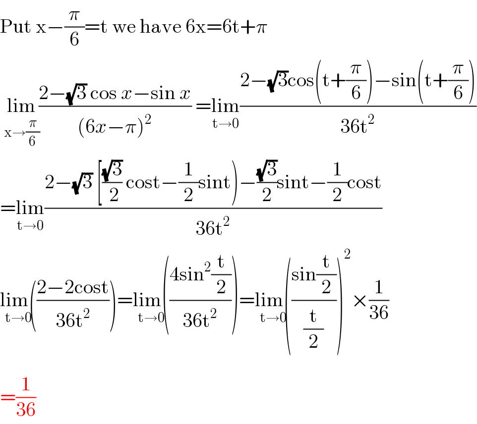 Put x−(π/6)=t we have 6x=6t+π   lim_(x→(π/6)) ((2−(√3) cos x−sin x)/((6x−π)^2 )) =lim_(t→0) ((2−(√3)cos(t+(π/6))−sin(t+(π/6)))/(36t^2 ))  =lim_(t→0) ((2−(√3) [((√3)/( 2)) cost−(1/2)sint)−((√3)/2)sint−(1/2)cost)/(36t^2 ))  lim(_(t→0) ((2−2cost)/(36t^2 )))=lim(_(t→0) ((4sin^2 (t/2))/(36t^2 )))=lim(_(t→0) ((sin(t/2))/(t/2)))^2 ×(1/(36))  =(1/(36))  