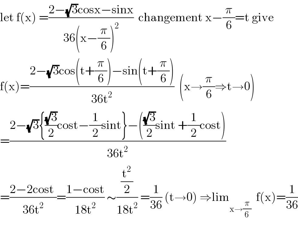let f(x) =((2−(√3)cosx−sinx)/(36(x−(π/6))^2 ))  changement x−(π/6)=t give  f(x)=((2−(√3)cos(t+(π/6))−sin(t+(π/6)))/(36t^2 ))  (x→(π/6)⇒t→0)  =((2−(√3){((√3)/2)cost−(1/2)sint}−(((√3)/2)sint +(1/2)cost))/(36t^2 ))  =((2−2cost )/(36t^2 ))=((1−cost)/(18t^2 )) ∼((t^2 /2)/(18t^2 )) =(1/(36)) (t→0) ⇒lim_(x→(π/6))   f(x)=(1/(36))    