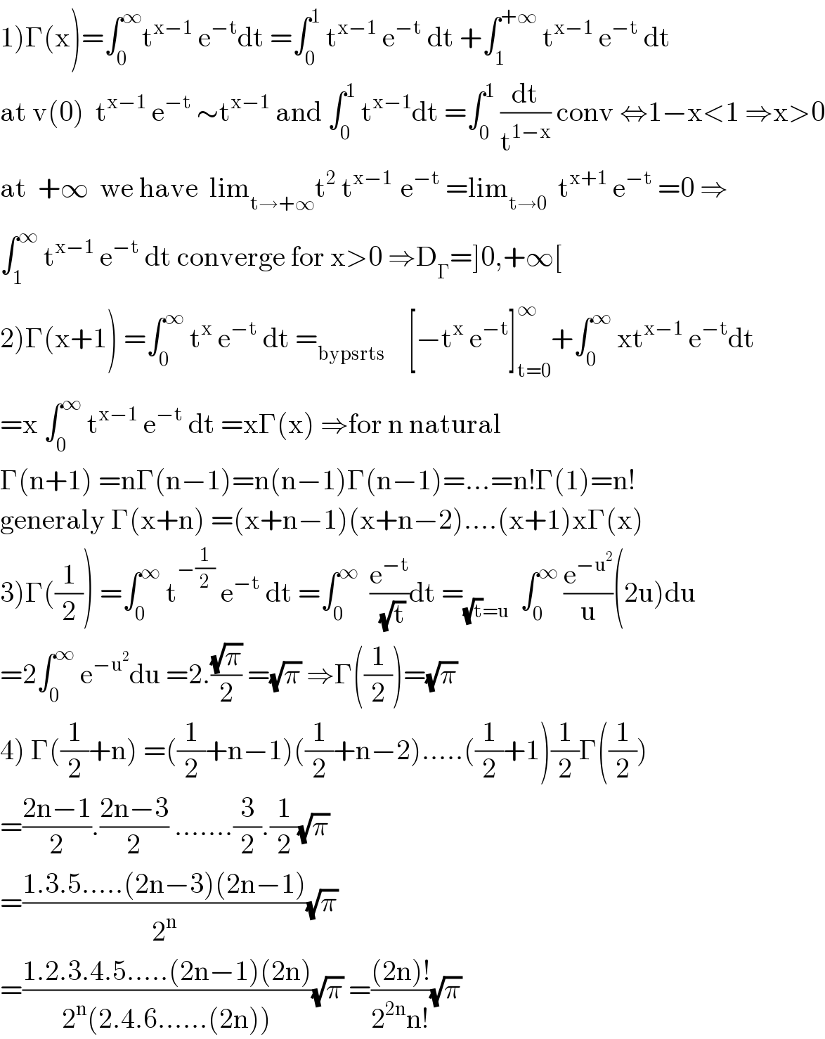1)Γ(x)=∫_0 ^∞ t^(x−1)  e^(−t) dt =∫_0 ^1  t^(x−1)  e^(−t)  dt +∫_1 ^(+∞)  t^(x−1)  e^(−t)  dt  at v(0)  t^(x−1)  e^(−t)  ∼t^(x−1)  and ∫_0 ^1  t^(x−1) dt =∫_0 ^1  (dt/t^(1−x) ) conv ⇔1−x<1 ⇒x>0  at  +∞  we have  lim_(t→+∞) t^2  t^(x−1 )  e^(−t)  =lim_(t→0)   t^(x+1)  e^(−t)  =0 ⇒  ∫_1 ^∞  t^(x−1)  e^(−t)  dt converge for x>0 ⇒D_Γ =]0,+∞[  2)Γ(x+1) =∫_0 ^∞  t^x  e^(−t)  dt =_(bypsrts)     [−t^x  e^(−t) ]_(t=0) ^∞ +∫_0 ^∞  xt^(x−1)  e^(−t) dt  =x ∫_0 ^∞  t^(x−1)  e^(−t)  dt =xΓ(x) ⇒for n natural  Γ(n+1) =nΓ(n−1)=n(n−1)Γ(n−1)=...=n!Γ(1)=n!  generaly Γ(x+n) =(x+n−1)(x+n−2)....(x+1)xΓ(x)  3)Γ((1/2)) =∫_0 ^∞  t^(−(1/2))  e^(−t)  dt =∫_0 ^∞   (e^(−t) /(√t))dt =_((√t)=u)   ∫_0 ^∞  (e^(−u^2 ) /u)(2u)du  =2∫_0 ^∞  e^(−u^2 ) du =2.((√π)/2) =(√π) ⇒Γ((1/2))=(√π)  4) Γ((1/2)+n) =((1/2)+n−1)((1/2)+n−2).....((1/2)+1)(1/2)Γ((1/2))  =((2n−1)/2).((2n−3)/2) .......(3/2).(1/2)(√π)  =((1.3.5.....(2n−3)(2n−1))/2^n )(√π)  =((1.2.3.4.5.....(2n−1)(2n))/(2^n (2.4.6......(2n))))(√π) =(((2n)!)/(2^(2n) n!))(√π)  