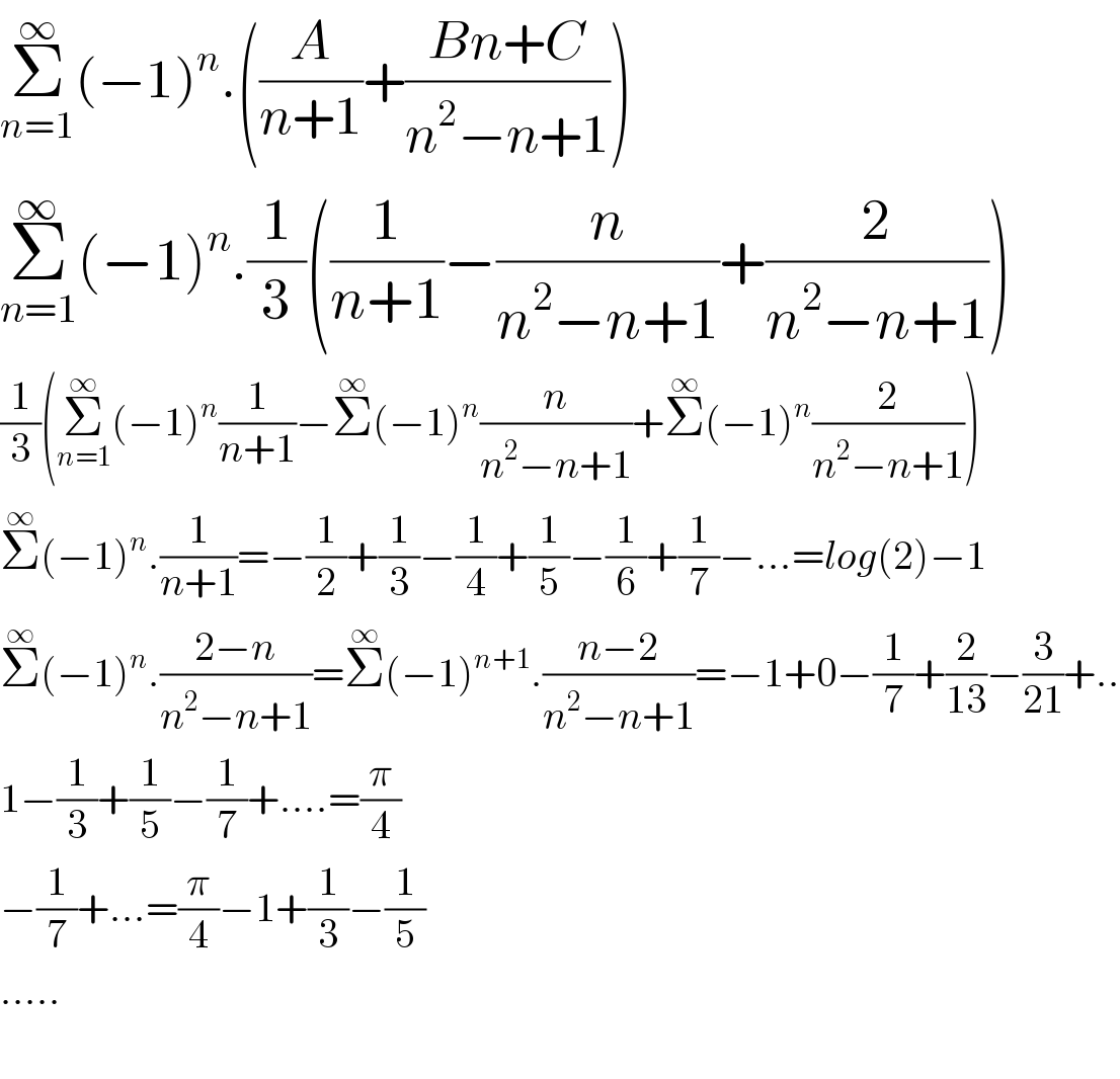 Σ_(n=1) ^∞ (−1)^n .((A/(n+1))+((Bn+C)/(n^2 −n+1)))  Σ_(n=1) ^∞ (−1)^n .(1/3)((1/(n+1))−(n/(n^2 −n+1))+(2/(n^2 −n+1)))  (1/3)(Σ_(n=1) ^∞ (−1)^n (1/(n+1))−Σ^∞ (−1)^n (n/(n^2 −n+1))+Σ^∞ (−1)^n (2/(n^2 −n+1)))  Σ^∞ (−1)^n .(1/(n+1))=−(1/2)+(1/3)−(1/4)+(1/5)−(1/6)+(1/7)−...=log(2)−1  Σ^∞ (−1)^n .((2−n)/(n^2 −n+1))=Σ^∞ (−1)^(n+1) .((n−2)/(n^2 −n+1))=−1+0−(1/7)+(2/(13))−(3/(21))+..  1−(1/3)+(1/5)−(1/7)+....=(π/4)  −(1/7)+...=(π/4)−1+(1/3)−(1/5)  .....    