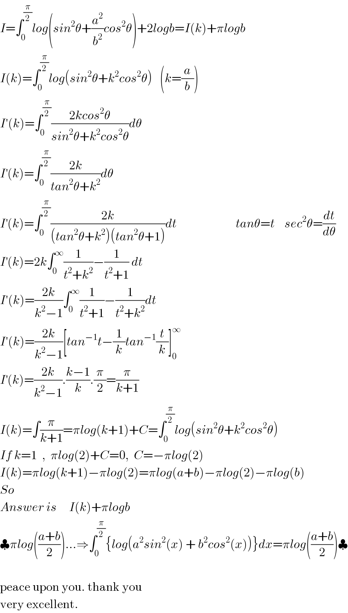 I=∫_0 ^(π/2) log(sin^2 θ+(a^2 /b^2 )cos^2 θ)+2logb=I(k)+πlogb  I(k)=∫_0 ^(π/2) log(sin^2 θ+k^2 cos^2 θ)   (k=(a/b))  I′(k)=∫_0 ^(π/2) ((2kcos^2 θ)/(sin^2 θ+k^2 cos^2 θ))dθ  I^′ (k)=∫_0 ^(π/2) ((2k)/(tan^2 θ+k^2 ))dθ  I^′ (k)=∫_0 ^(π/2) ((2k)/((tan^2 θ+k^2 )(tan^2 θ+1)))dt                        tanθ=t    sec^2 θ=(dt/dθ)  I^′ (k)=2k∫_0 ^∞ (1/(t^2 +k^2 ))−(1/(t^2 +1)) dt  I′(k)=((2k)/(k^2 −1))∫_0 ^∞ (1/(t^2 +1))−(1/(t^2 +k^2 ))dt  I′(k)=((2k)/(k^2 −1))[tan^(−1) t−(1/k)tan^(−1) (t/k)]_0 ^∞   I^′ (k)=((2k)/(k^2 −1)).((k−1)/k).(π/2)=(π/(k+1))  I(k)=∫(π/(k+1))=πlog(k+1)+C=∫_0 ^(π/2) log(sin^2 θ+k^2 cos^2 θ)  If k=1  ,  πlog(2)+C=0,  C=−πlog(2)   I(k)=πlog(k+1)−πlog(2)=πlog(a+b)−πlog(2)−πlog(b)  So  Answer is     I(k)+πlogb  ♣πlog(((a+b)/2))...⇒∫_0 ^(π/2) {log(a^2 sin^2 (x) + b^2 cos^2 (x))}dx=πlog(((a+b)/2))♣    peace upon you. thank you   very excellent.  
