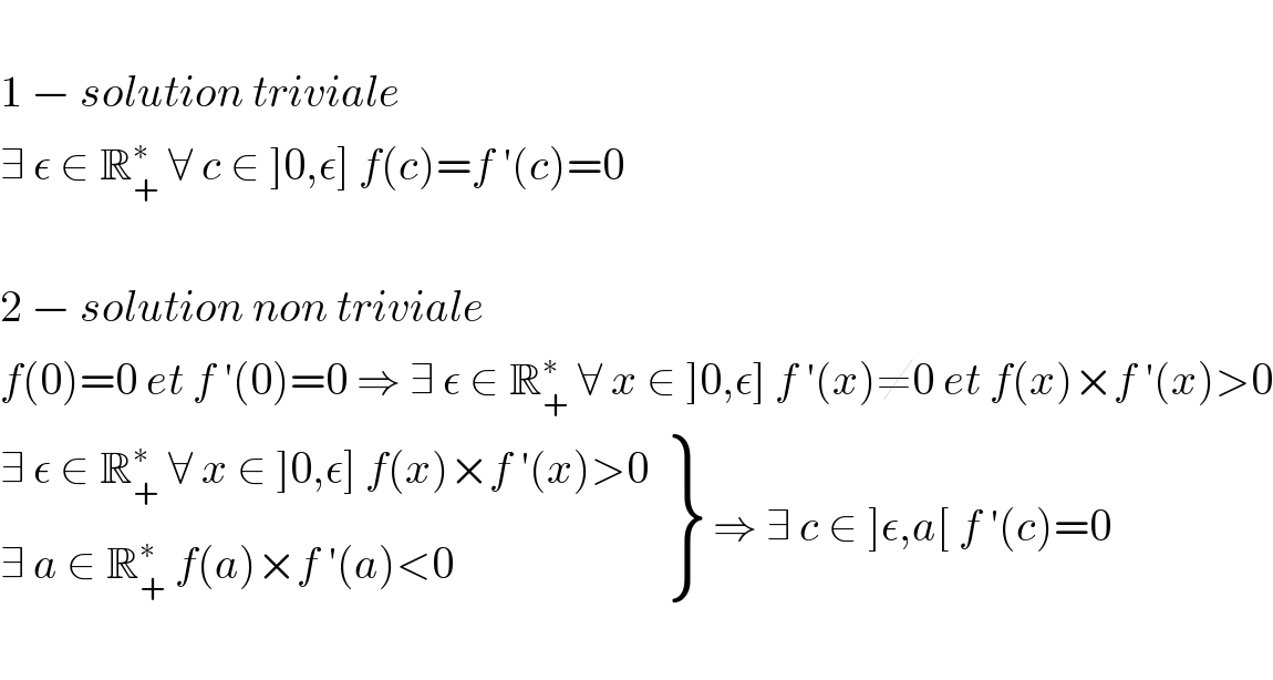   1 − solution triviale   ∃ ε ∈ R_+ ^∗  ∀ c ∈ ]0,ε] f(c)=f ′(c)=0    2 − solution non triviale  f(0)=0 et f ′(0)=0 ⇒ ∃ ε ∈ R_+ ^∗  ∀ x ∈ ]0,ε] f ′(x)≠0 et f(x)×f ′(x)>0   {: ((∃ ε ∈ R_+ ^∗  ∀ x ∈ ]0,ε] f(x)×f ′(x)>0)),((∃ a ∈ R_+ ^∗  f(a)×f ′(a)<0)) } ⇒ ∃ c ∈ ]ε,a[ f ′(c)=0    