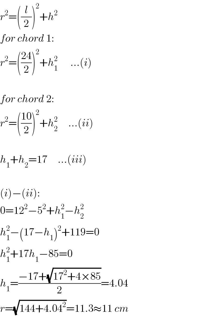 r^2 =((l/2))^2 +h^2   for chord 1:  r^2 =(((24)/2))^2 +h_1 ^2       ...(i)    for chord 2:  r^2 =(((10)/2))^2 +h_2 ^2      ...(ii)    h_1 +h_2 =17     ...(iii)    (i)−(ii):  0=12^2 −5^2 +h_1 ^2 −h_2 ^2   h_1 ^2 −(17−h_1 )^2 +119=0  h_1 ^2 +17h_1 −85=0  h_1 =((−17+(√(17^2 +4×85)))/2)=4.04  r=(√(144+4.04^2 ))=11.3≈11 cm  