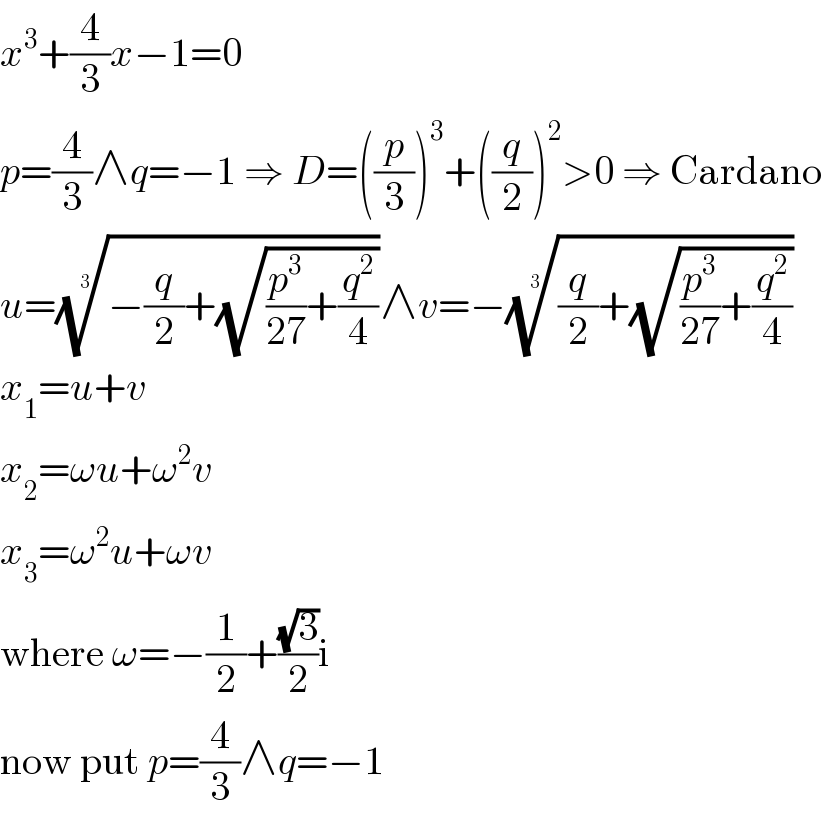 x^3 +(4/3)x−1=0  p=(4/3)∧q=−1 ⇒ D=((p/3))^3 +((q/2))^2 >0 ⇒ Cardano  u=((−(q/2)+(√((p^3 /(27))+(q^2 /4)))))^(1/3) ∧v=−(((q/2)+(√((p^3 /(27))+(q^2 /4)))))^(1/3)   x_1 =u+v  x_2 =ωu+ω^2 v  x_3 =ω^2 u+ωv  where ω=−(1/2)+((√3)/2)i  now put p=(4/3)∧q=−1  