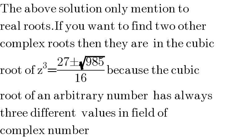The above solution only mention to  real roots.If you want to find two other  complex roots then they are  in the cubic   root of z^3 =((27±(√(985)))/(16)) because the cubic    root of an arbitrary number  has always   three different  values in field of   complex number  