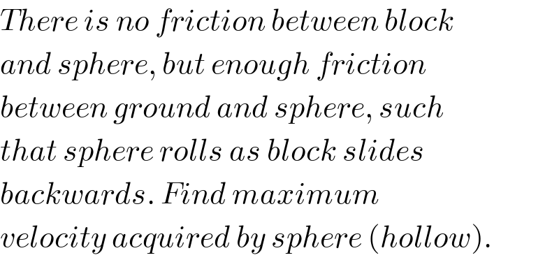 There is no friction between block  and sphere, but enough friction  between ground and sphere, such  that sphere rolls as block slides  backwards. Find maximum  velocity acquired by sphere (hollow).  