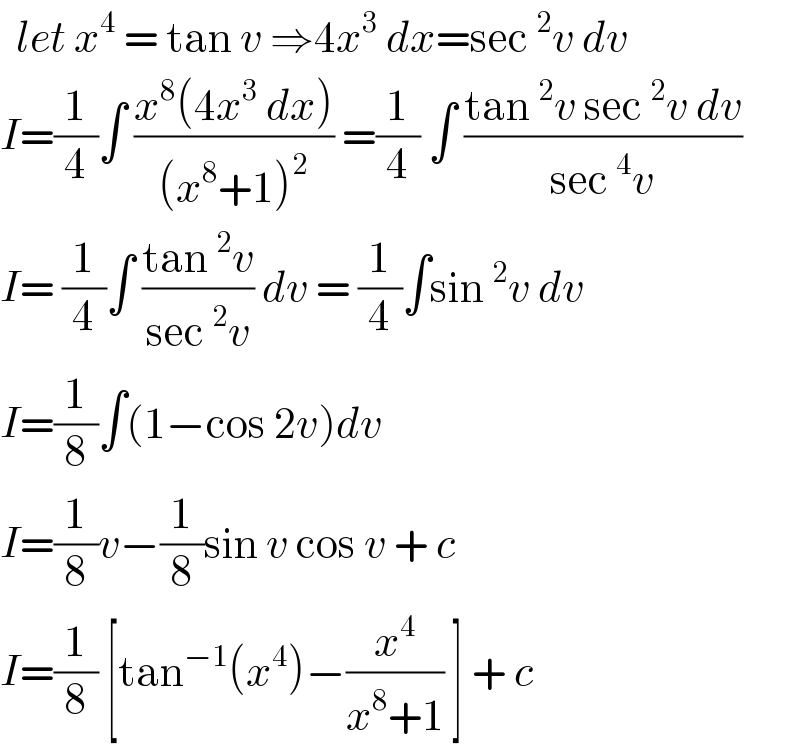   let x^4  = tan v ⇒4x^3  dx=sec^2 v dv  I=(1/4)∫ ((x^8 (4x^3  dx))/((x^8 +1)^2 )) =(1/4) ∫ ((tan^2 v sec^2 v dv)/(sec^4 v))  I= (1/4)∫ ((tan^2 v)/(sec^2 v)) dv = (1/4)∫sin^2 v dv  I=(1/8)∫(1−cos 2v)dv  I=(1/8)v−(1/8)sin v cos v + c  I=(1/8) [tan^(−1) (x^4 )−(x^4 /(x^8 +1)) ] + c  