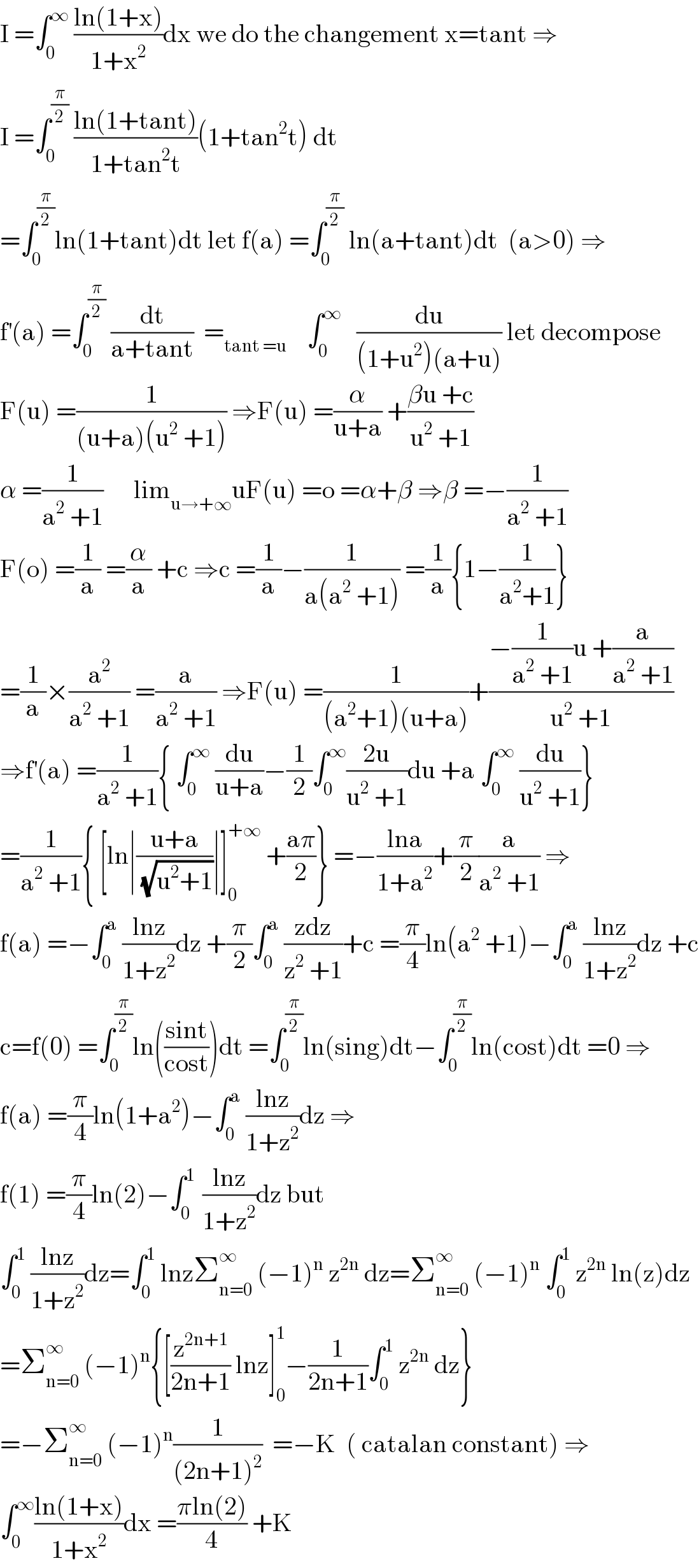 I =∫_0 ^∞  ((ln(1+x))/(1+x^2 ))dx we do the changement x=tant ⇒  I =∫_0 ^(π/2)  ((ln(1+tant))/(1+tan^2 t))(1+tan^2 t) dt  =∫_0 ^(π/2) ln(1+tant)dt let f(a) =∫_0 ^(π/2)  ln(a+tant)dt  (a>0) ⇒  f^′ (a) =∫_0 ^(π/2)  (dt/(a+tant))  =_(tant =u)     ∫_0 ^∞    (du/((1+u^2 )(a+u))) let decompose  F(u) =(1/((u+a)(u^2  +1))) ⇒F(u) =(α/(u+a)) +((βu +c)/(u^2  +1))  α =(1/(a^2  +1))      lim_(u→+∞) uF(u) =o =α+β ⇒β =−(1/(a^2  +1))  F(o) =(1/a) =(α/a) +c ⇒c =(1/a)−(1/(a(a^2  +1))) =(1/a){1−(1/(a^2 +1))}  =(1/a)×(a^2 /(a^2  +1)) =(a/(a^2  +1)) ⇒F(u) =(1/((a^2 +1)(u+a)))+((−(1/(a^2  +1))u +(a/(a^2  +1)))/(u^2  +1))  ⇒f^′ (a) =(1/(a^2  +1)){ ∫_0 ^∞  (du/(u+a))−(1/2)∫_0 ^∞ ((2u)/(u^2  +1))du +a ∫_0 ^∞  (du/(u^2  +1))}  =(1/(a^2  +1)){ [ln∣((u+a)/(√(u^2 +1)))∣]_0 ^(+∞)  +((aπ)/2)} =−((lna)/(1+a^2 ))+(π/2)(a/(a^2  +1)) ⇒  f(a) =−∫_0 ^a  ((lnz)/(1+z^2 ))dz +(π/2)∫_0 ^a  ((zdz)/(z^2  +1))+c =(π/4)ln(a^2  +1)−∫_0 ^a  ((lnz)/(1+z^2 ))dz +c  c=f(0) =∫_0 ^(π/2) ln(((sint)/(cost)))dt =∫_0 ^(π/2) ln(sing)dt−∫_0 ^(π/2) ln(cost)dt =0 ⇒  f(a) =(π/4)ln(1+a^2 )−∫_0 ^a  ((lnz)/(1+z^2 ))dz ⇒  f(1) =(π/4)ln(2)−∫_0 ^(1 )  ((lnz)/(1+z^2 ))dz but  ∫_0 ^1  ((lnz)/(1+z^2 ))dz=∫_0 ^1  lnzΣ_(n=0) ^∞  (−1)^n  z^(2n)  dz=Σ_(n=0) ^∞  (−1)^n  ∫_0 ^1  z^(2n)  ln(z)dz  =Σ_(n=0) ^∞  (−1)^n {[(z^(2n+1) /(2n+1)) lnz]_0 ^1 −(1/(2n+1))∫_0 ^1  z^(2n)  dz}  =−Σ_(n=0) ^∞  (−1)^n (1/((2n+1)^2 ))  =−K  ( catalan constant) ⇒  ∫_0 ^∞ ((ln(1+x))/(1+x^2 ))dx =((πln(2))/4) +K  