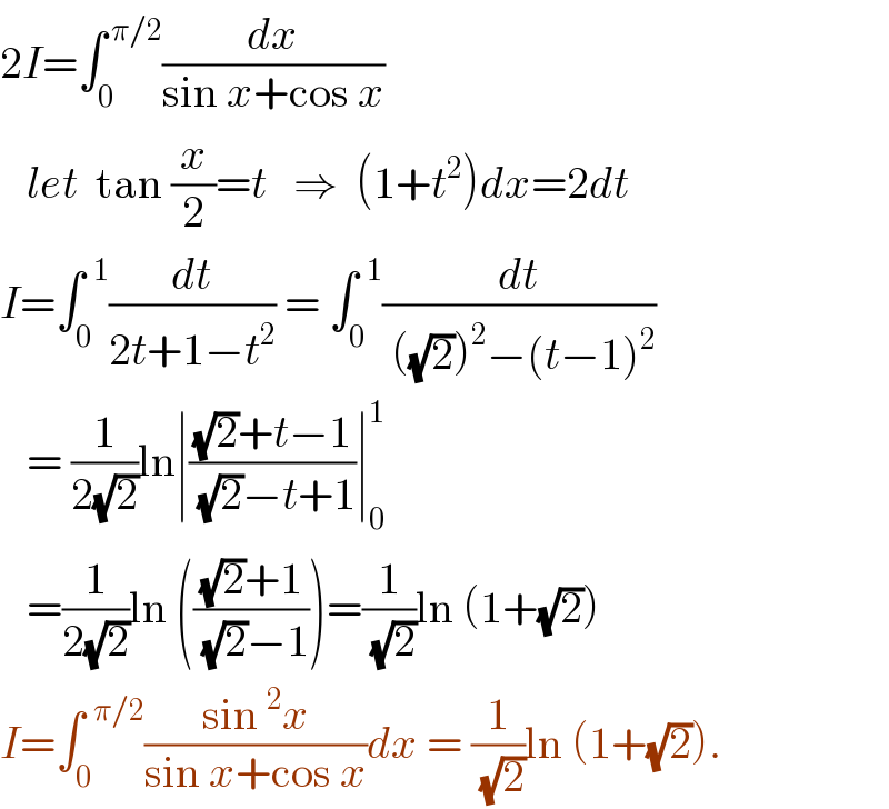 2I=∫_0 ^( π/2) (dx/(sin x+cos x))     let  tan (x/2)=t   ⇒  (1+t^2 )dx=2dt  I=∫_0 ^(  1) (dt/(2t+1−t^2 )) = ∫_0 ^(  1) (dt/( ((√2))^2 −(t−1)^2 ))     = (1/(2(√2)))ln∣(((√2)+t−1)/( (√2)−t+1))∣_0 ^1      =(1/(2(√2)))ln ((((√2)+1)/( (√2)−1)))=(1/( (√2)))ln (1+(√2))   I=∫_0 ^(  π/2) ((sin^2 x)/(sin x+cos x))dx = (1/( (√2)))ln (1+(√2)).  