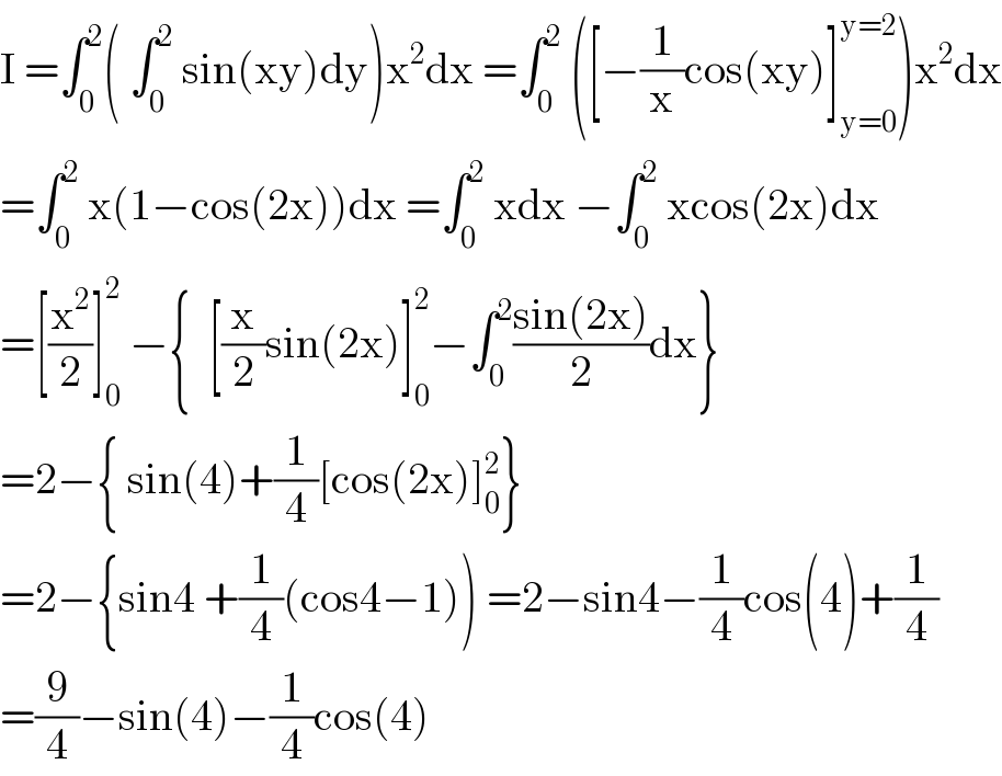 I =∫_0 ^2 ( ∫_0 ^2  sin(xy)dy)x^2 dx =∫_0 ^2  ([−(1/x)cos(xy)]_(y=0) ^(y=2) )x^2 dx  =∫_0 ^2  x(1−cos(2x))dx =∫_0 ^2  xdx −∫_0 ^2  xcos(2x)dx  =[(x^2 /2)]_0 ^2  −{  [(x/2)sin(2x)]_0 ^2 −∫_0 ^2 ((sin(2x))/2)dx}  =2−{ sin(4)+(1/4)[cos(2x)]_0 ^2 }  =2−{sin4 +(1/4)(cos4−1)) =2−sin4−(1/4)cos(4)+(1/4)  =(9/4)−sin(4)−(1/4)cos(4)  
