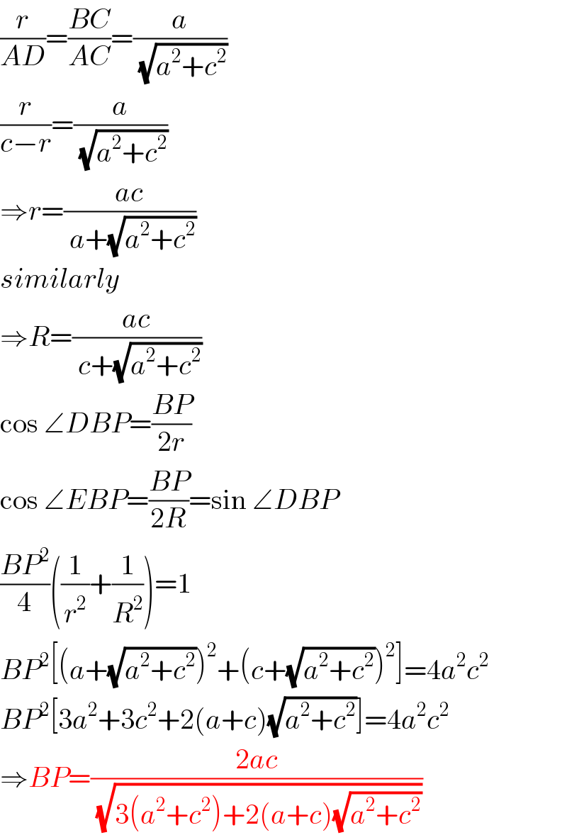 (r/(AD))=((BC)/(AC))=(a/( (√(a^2 +c^2 ))))  (r/(c−r))=(a/( (√(a^2 +c^2 ))))  ⇒r=((ac)/( a+(√(a^2 +c^2 ))))  similarly  ⇒R=((ac)/( c+(√(a^2 +c^2 ))))  cos ∠DBP=((BP)/(2r))  cos ∠EBP=((BP)/(2R))=sin ∠DBP  ((BP^2 )/4)((1/r^2 )+(1/R^2 ))=1  BP^2 [(a+(√(a^2 +c^2 )))^2 +(c+(√(a^2 +c^2 )))^2 ]=4a^2 c^2   BP^2 [3a^2 +3c^2 +2(a+c)(√(a^2 +c^2 ))]=4a^2 c^2   ⇒BP=((2ac)/( (√(3(a^2 +c^2 )+2(a+c)(√(a^2 +c^2 ))))))  