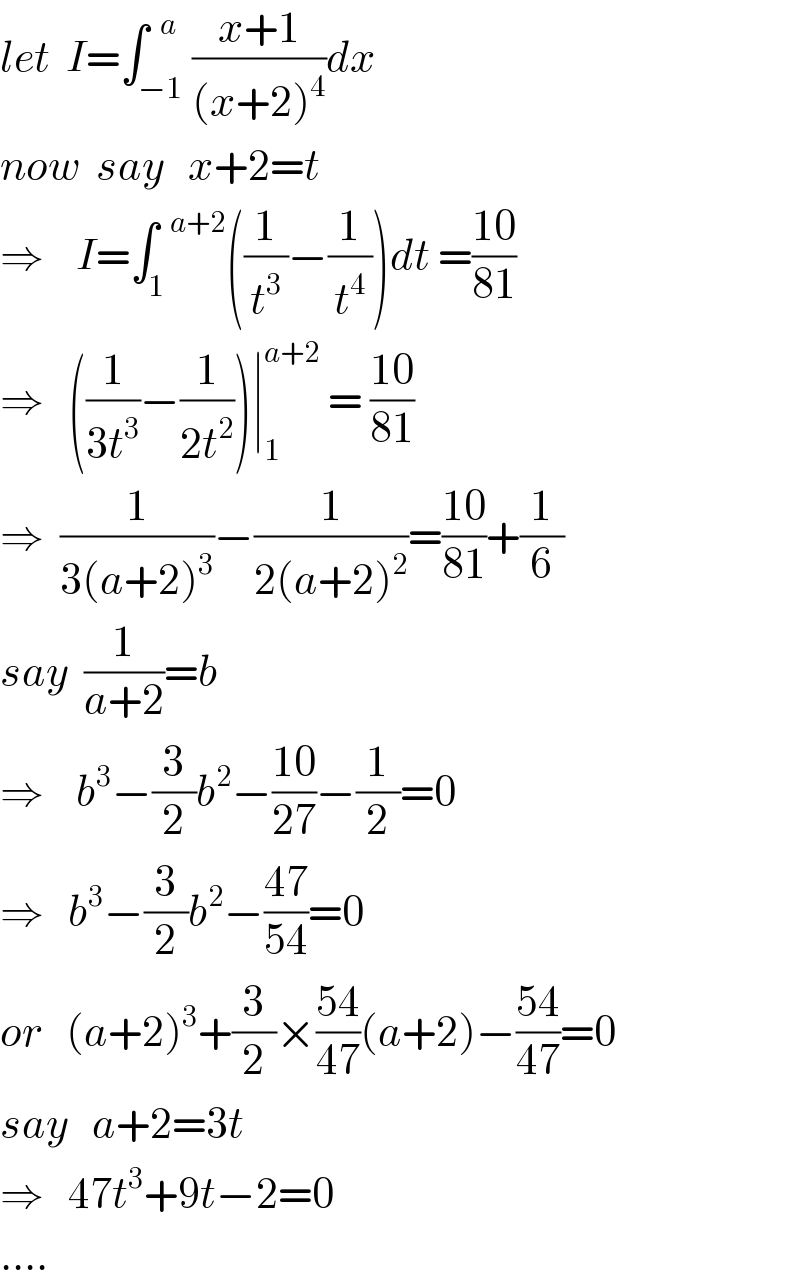 let  I=∫_(−1) ^(  a) ((x+1)/((x+2)^4 ))dx  now  say   x+2=t    ⇒    I=∫_1 ^(  a+2) ((1/t^3 )−(1/t^4 ))dt =((10)/(81))  ⇒   ((1/(3t^3 ))−(1/(2t^2 )))∣_1 ^(a+2)  = ((10)/(81))  ⇒  (1/(3(a+2)^3 ))−(1/(2(a+2)^2 ))=((10)/(81))+(1/6)  say  (1/(a+2))=b  ⇒    b^3 −(3/2)b^2 −((10)/(27))−(1/2)=0  ⇒   b^3 −(3/2)b^2 −((47)/(54))=0  or   (a+2)^3 +(3/2)×((54)/(47))(a+2)−((54)/(47))=0  say   a+2=3t  ⇒   47t^3 +9t−2=0  ....  