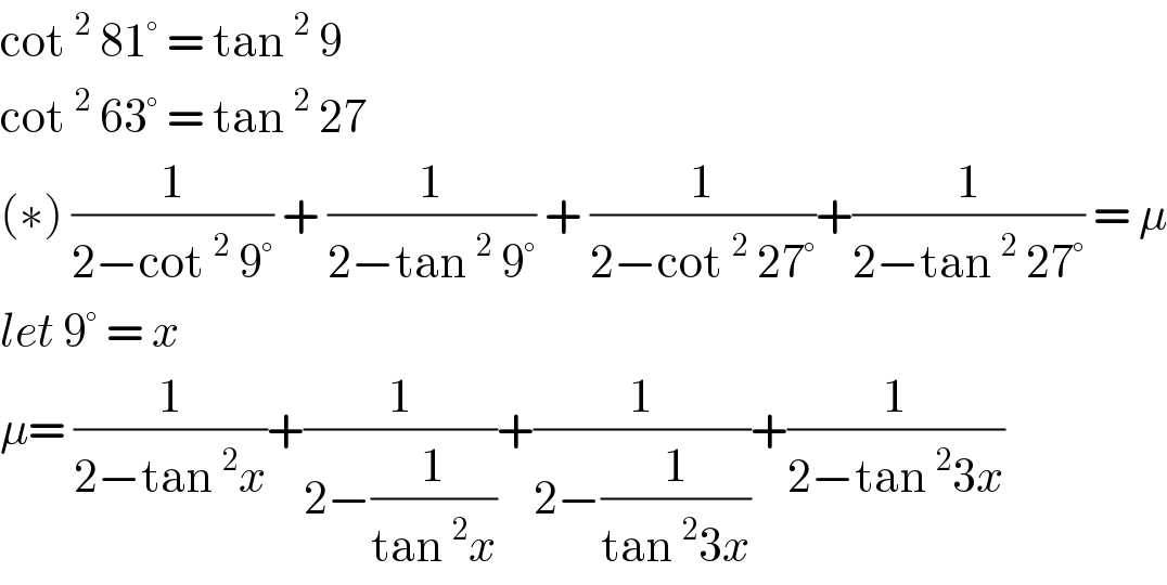 cot^2  81° = tan^2  9   cot^2  63° = tan^2  27   (∗) (1/(2−cot^2  9°)) + (1/(2−tan^2  9°)) + (1/(2−cot^2  27°))+(1/(2−tan^2  27°)) = μ  let 9° = x   μ= (1/(2−tan^2 x))+(1/(2−(1/(tan^2 x))))+(1/(2−(1/(tan^2 3x))))+(1/(2−tan^2 3x))  