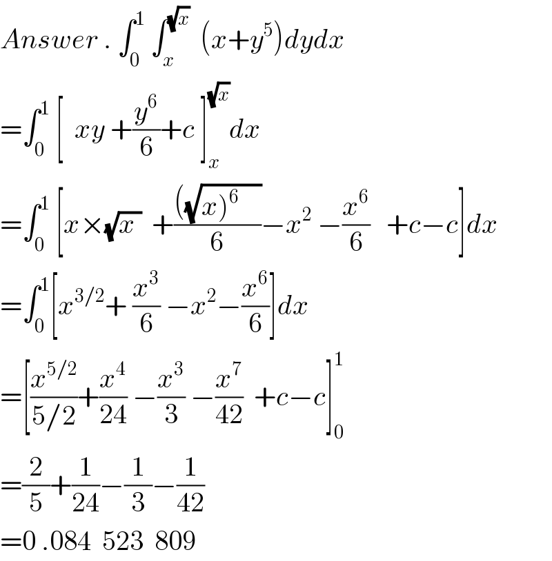 Answer . ∫_0 ^1  ∫_x ^(√x)   (x+y^5 )dydx  =∫_0 ^1  [  xy +(y^6 /6)+c ]_x ^(√x) dx   =∫_0 ^1  [x×(√(x ))  +((((√(x)^6     )))/6)−x^(2  ) −(x^6 /6)   +c−c]dx  =∫_0 ^1 [x^(3/2) + (x^3 /6) −x^2 −(x^6 /6)]dx  =[(x^(5/2) /(5/2))+(x^4 /(24)) −(x^3 /3) −(x^7 /(42))  +c−c]_0 ^1   =(2/5)+(1/(24))−(1/3)−(1/(42))  =0 .084  523  809  