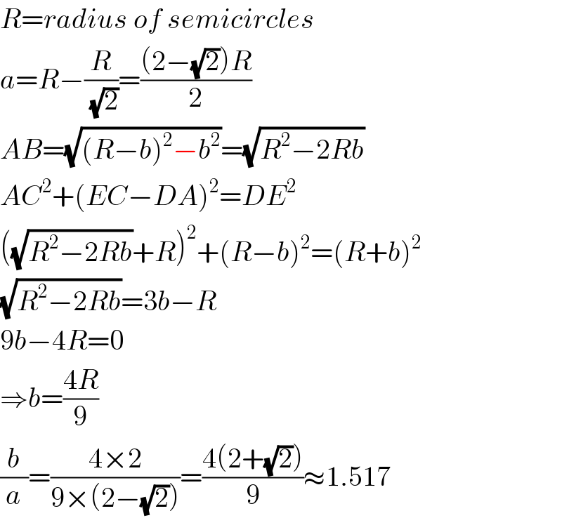 R=radius of semicircles  a=R−(R/( (√2)))=(((2−(√2))R)/2)  AB=(√((R−b)^2 −b^2 ))=(√(R^2 −2Rb))  AC^2 +(EC−DA)^2 =DE^2   ((√(R^2 −2Rb))+R)^2 +(R−b)^2 =(R+b)^2   (√(R^2 −2Rb))=3b−R  9b−4R=0  ⇒b=((4R)/9)  (b/a)=((4×2)/(9×(2−(√2))))=((4(2+(√2)))/9)≈1.517  