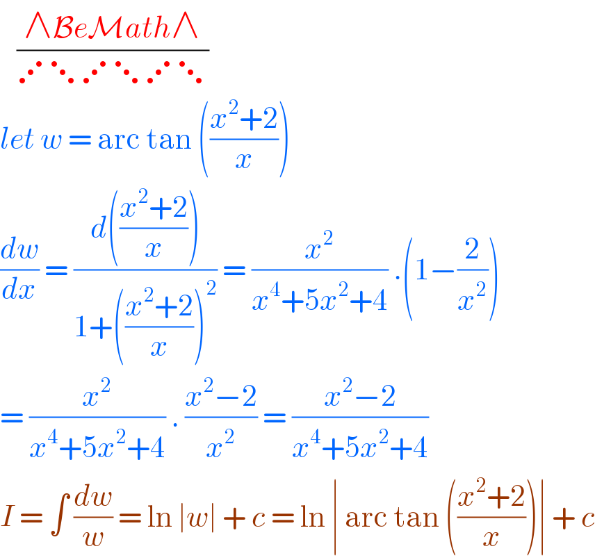    ((∧BeMath∧)/(⋰⋱⋰⋱⋰⋱))  let w = arc tan (((x^2 +2)/x))  (dw/dx) = ((d(((x^2 +2)/x)))/(1+(((x^2 +2)/x))^2 )) = (x^2 /(x^4 +5x^2 +4)) .(1−(2/x^2 ))  = (x^2 /(x^4 +5x^2 +4)) . ((x^2 −2)/x^2 ) = ((x^2 −2)/(x^4 +5x^2 +4))  I = ∫ (dw/w) = ln ∣w∣ + c = ln ∣ arc tan (((x^2 +2)/x))∣ + c  