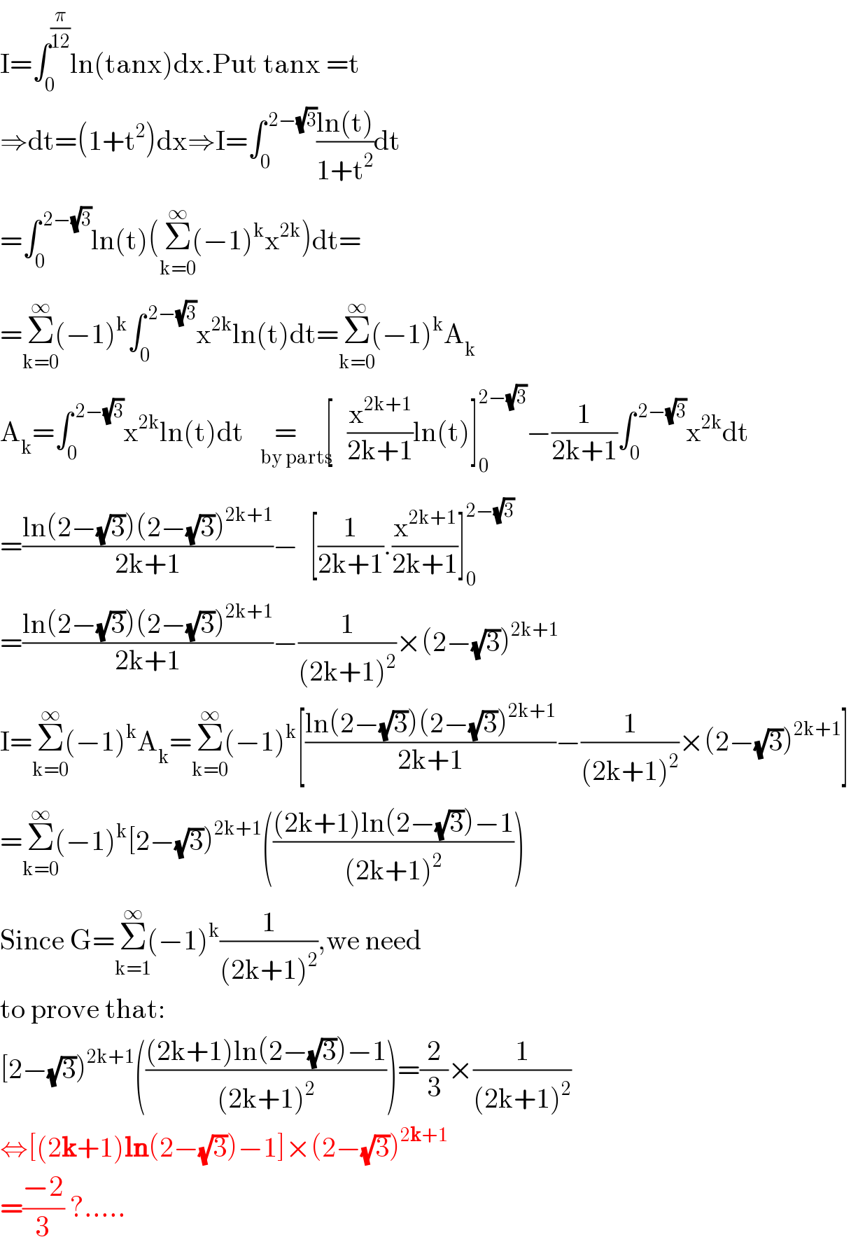 I=∫_0 ^(π/(12)) ln(tanx)dx.Put tanx =t  ⇒dt=(1+t^2 )dx⇒I=∫_0 ^( 2−(√3)) ((ln(t))/(1+t^2 ))dt  =∫_0 ^( 2−(√3)) ln(t)(Σ_(k=0) ^(∞) (−1)^k x^(2k) )dt=  =Σ_(k=0) ^(∞) (−1)^k ∫_0 ^( 2−(√3)) x^(2k) ln(t)dt=Σ_(k=0) ^(∞) (−1)^k A_k   A_k =∫_0 ^( 2−(√3)) x^(2k) ln(t)dt   =     [_(by parts     ) (x^(2k+1) /(2k+1))ln(t)]_0 ^(2−(√3)) −(1/(2k+1))∫_0 ^( 2−(√3)) x^(2k) dt  =((ln(2−(√3))(2−(√3))^(2k+1) )/(2k+1))−  [(1/(2k+1)).(x^(2k+1) /(2k+1))]_0 ^(2−(√3))   =((ln(2−(√3))(2−(√3))^(2k+1) )/(2k+1))−(1/((2k+1)^2 ))×(2−(√3))^(2k+1)   I=Σ_(k=0) ^(∞) (−1)^k A_k =Σ_(k=0) ^(∞) (−1)^k [((ln(2−(√3))(2−(√3))^(2k+1) )/(2k+1))−(1/((2k+1)^2 ))×(2−(√3))^(2k+1) ]  =Σ_(k=0) ^(∞) (−1)^k [2−(√3))^(2k+1) ((((2k+1)ln(2−(√3))−1)/((2k+1)^2 )))  Since G=Σ_(k=1) ^(∞) (−1)^k (1/((2k+1)^2 )),we need   to prove that:  [2−(√3))^(2k+1) ((((2k+1)ln(2−(√3))−1)/((2k+1)^2 )))=(2/3)×(1/((2k+1)^2 ))  ⇔[(2k+1)ln(2−(√3))−1]×(2−(√3))^(2k+1)   =((−2)/3) ?.....  