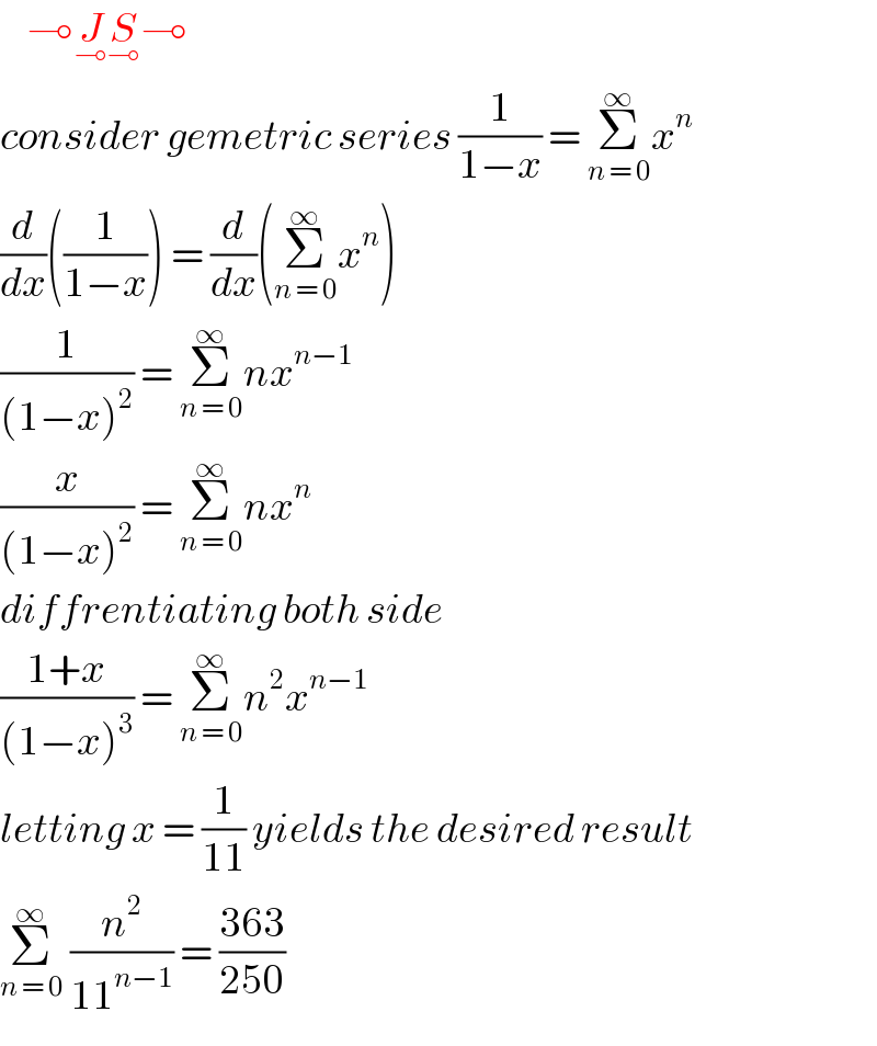     ⊸J_⊸ S_⊸ ⊸  consider gemetric series (1/(1−x)) = Σ_(n = 0) ^∞ x^n   (d/dx)((1/(1−x))) = (d/dx)(Σ_(n = 0) ^∞ x^n )  (1/((1−x)^2 )) = Σ_(n = 0) ^∞ nx^(n−1)   (x/((1−x)^2 )) = Σ_(n = 0) ^∞ nx^n   diffrentiating both side   ((1+x)/((1−x)^3 )) = Σ_(n = 0) ^∞ n^2 x^(n−1)   letting x = (1/(11)) yields the desired result  Σ_(n = 0) ^∞  (n^2 /(11^(n−1) )) = ((363)/(250))  