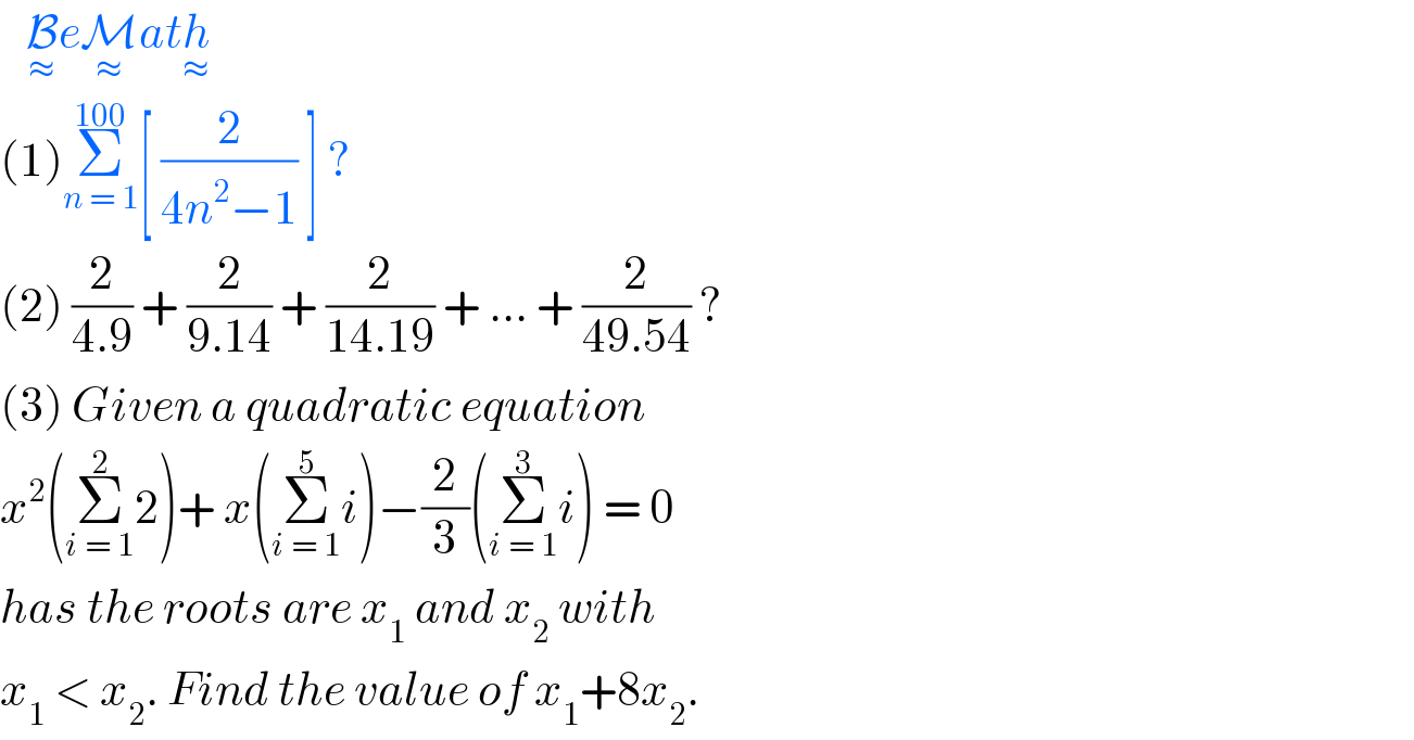    B_≈ eM_≈ ath_≈   (1)Σ_(n = 1) ^(100) [ (2/(4n^2 −1)) ] ?  (2) (2/(4.9)) + (2/(9.14)) + (2/(14.19)) + ... + (2/(49.54)) ?  (3) Given a quadratic equation  x^2 (Σ_(i = 1) ^2 2)+ x(Σ_(i = 1) ^5 i)−(2/3)(Σ_(i = 1) ^3 i) = 0  has the roots are x_1  and x_2  with   x_1  < x_2 . Find the value of x_1 +8x_2 .  