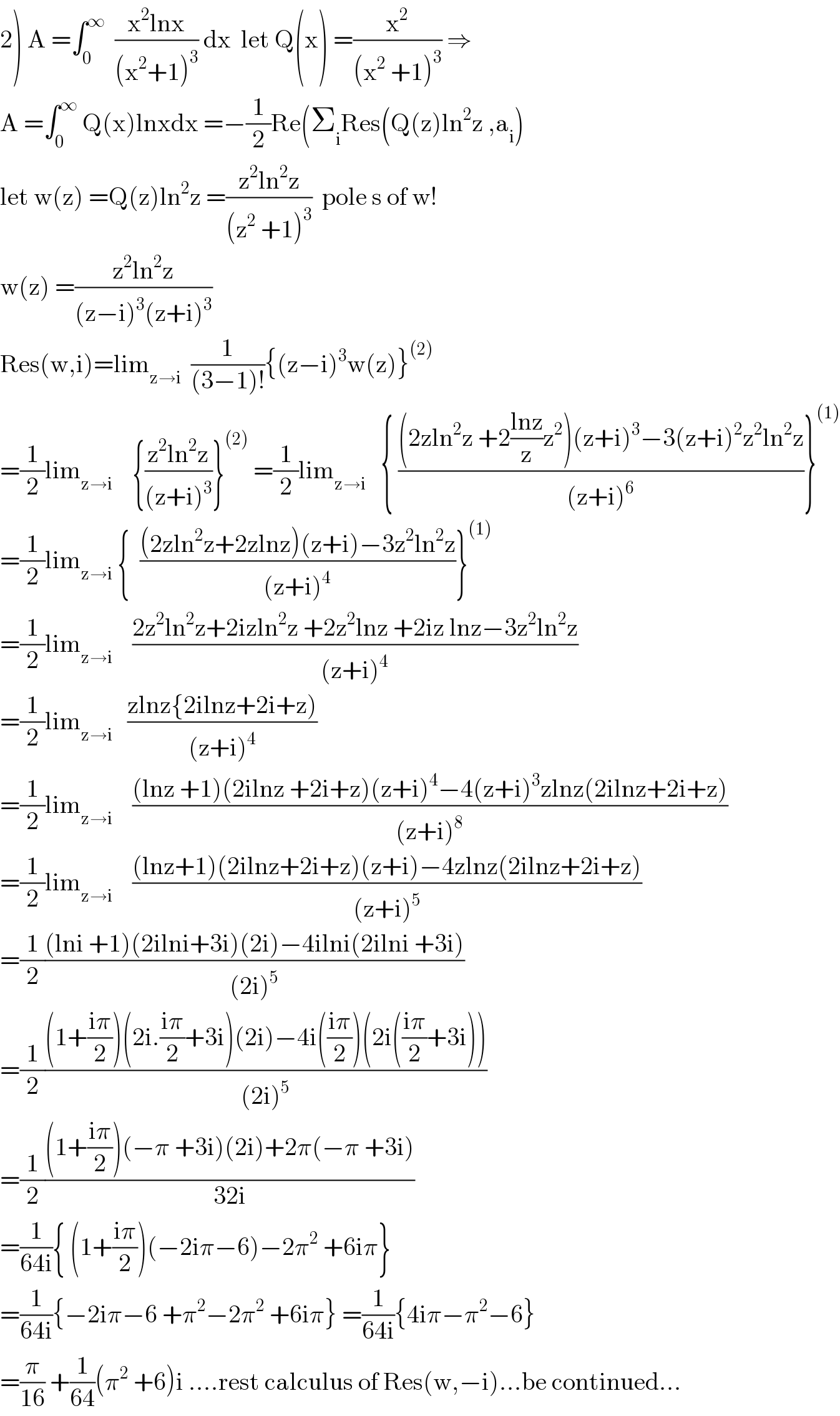 2) A =∫_0 ^∞   ((x^2 lnx)/((x^2 +1)^3 )) dx  let Q(x) =(x^2 /((x^2  +1)^3 )) ⇒  A =∫_0 ^∞  Q(x)lnxdx =−(1/2)Re(Σ_i Res(Q(z)ln^2 z ,a_i )  let w(z) =Q(z)ln^2 z =((z^2 ln^2 z)/((z^2  +1)^3 ))  pole s of w!  w(z) =((z^2 ln^2 z)/((z−i)^3 (z+i)^3 ))  Res(w,i)=lim_(z→i)   (1/((3−1)!)){(z−i)^3 w(z)}^((2))   =(1/2)lim_(z→i)     {((z^2 ln^2 z)/((z+i)^3 ))}^((2))  =(1/2)lim_(z→i)    { (((2zln^2 z +2((lnz)/z)z^2 )(z+i)^3 −3(z+i)^2 z^2 ln^2 z)/((z+i)^6 ))}^((1))   =(1/2)lim_(z→i)  {  (((2zln^2 z+2zlnz)(z+i)−3z^2 ln^2 z)/((z+i)^4 ))}^((1))   =(1/2)lim_(z→i)     ((2z^2 ln^2 z+2izln^2 z +2z^2 lnz +2iz lnz−3z^2 ln^2 z)/((z+i)^4 ))  =(1/2)lim_(z→i)    ((zlnz{2ilnz+2i+z))/((z+i)^4 ))  =(1/2)lim_(z→i)     (((lnz +1)(2ilnz +2i+z)(z+i)^4 −4(z+i)^3 zlnz(2ilnz+2i+z))/((z+i)^8 ))      =(1/2)lim_(z→i)     (((lnz+1)(2ilnz+2i+z)(z+i)−4zlnz(2ilnz+2i+z))/((z+i)^5 ))  =(1/2)(((lni +1)(2ilni+3i)(2i)−4ilni(2ilni +3i))/((2i)^5 ))  =(1/2)(((1+((iπ)/2))(2i.((iπ)/2)+3i)(2i)−4i(((iπ)/2))(2i(((iπ)/2)+3i)))/((2i)^5 ))  =(1/2)(((1+((iπ)/2))(−π +3i)(2i)+2π(−π +3i))/(32i))  =(1/(64i)){ (1+((iπ)/2))(−2iπ−6)−2π^2  +6iπ}  =(1/(64i)){−2iπ−6 +π^2 −2π^2  +6iπ} =(1/(64i)){4iπ−π^2 −6}  =(π/(16)) +(1/(64))(π^2  +6)i ....rest calculus of Res(w,−i)...be continued...  