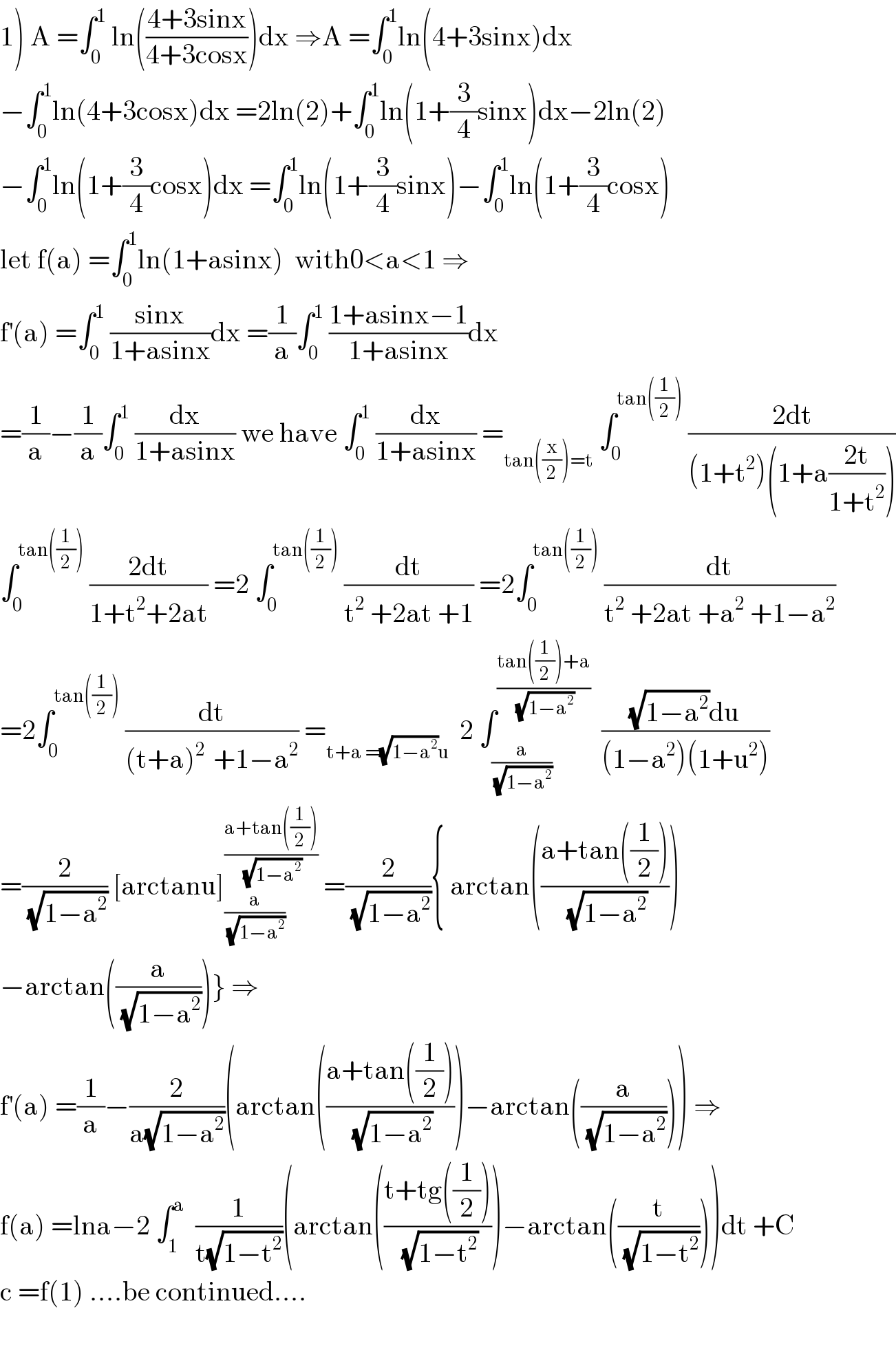 1) A =∫_0 ^1  ln(((4+3sinx)/(4+3cosx)))dx ⇒A =∫_0 ^1 ln(4+3sinx)dx  −∫_0 ^1 ln(4+3cosx)dx =2ln(2)+∫_0 ^1 ln(1+(3/4)sinx)dx−2ln(2)  −∫_0 ^1 ln(1+(3/4)cosx)dx =∫_0 ^1 ln(1+(3/4)sinx)−∫_0 ^1 ln(1+(3/4)cosx)  let f(a) =∫_0 ^1 ln(1+asinx)  with0<a<1 ⇒  f^′ (a) =∫_0 ^1  ((sinx)/(1+asinx))dx =(1/a)∫_0 ^1  ((1+asinx−1)/(1+asinx))dx  =(1/a)−(1/a)∫_0 ^1  (dx/(1+asinx)) we have ∫_0 ^1  (dx/(1+asinx)) =_(tan((x/2))=t)  ∫_0 ^(tan((1/2)))  ((2dt)/((1+t^2 )(1+a((2t)/(1+t^2 )))))  ∫_0 ^(tan((1/2)))  ((2dt)/(1+t^2 +2at)) =2 ∫_0 ^(tan((1/2)))  (dt/(t^2  +2at +1)) =2∫_0 ^(tan((1/2)))  (dt/(t^2  +2at +a^2  +1−a^2 ))  =2∫_0 ^(tan((1/2)))  (dt/((t+a)^(2 )  +1−a^2 )) =_(t+a =(√(1−a^2 ))u)   2 ∫_(a/(√(1−a^2 ))) ^((tan((1/2))+a)/(√(1−a^2 )))   (((√(1−a^2 ))du)/((1−a^2 )(1+u^2 )))  =(2/(√(1−a^2 ))) [arctanu]_(a/(√(1−a^2 ))) ^((a+tan((1/2)))/(√(1−a^2 )))  =(2/(√(1−a^2 ))){ arctan(((a+tan((1/2)))/(√(1−a^2 ))))  −arctan((a/(√(1−a^2 ))))} ⇒  f^′ (a) =(1/a)−(2/(a(√(1−a^2 ))))(arctan(((a+tan((1/2)))/(√(1−a^2 ))))−arctan((a/(√(1−a^2 ))))) ⇒  f(a) =lna−2 ∫_1 ^a   (1/(t(√(1−t^2 ))))(arctan(((t+tg((1/2)))/(√(1−t^2 ))))−arctan((t/(√(1−t^2 )))))dt +C  c =f(1) ....be continued....    