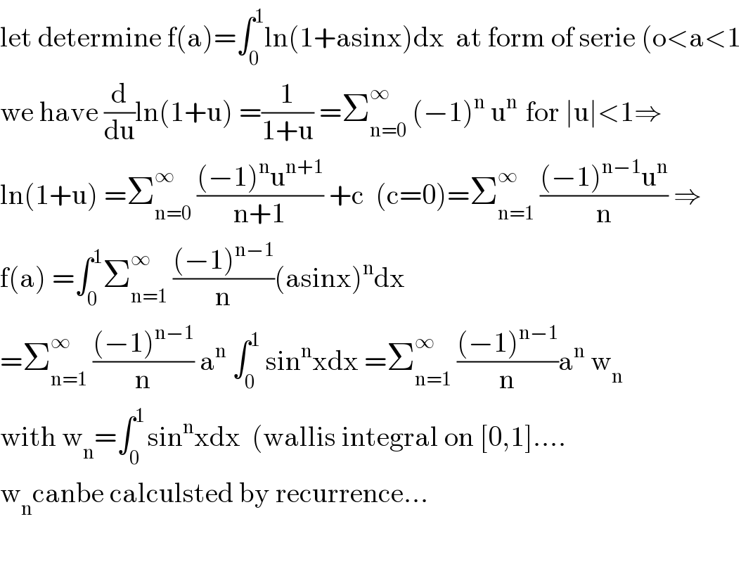 let determine f(a)=∫_0 ^1 ln(1+asinx)dx  at form of serie (o<a<1  we have (d/du)ln(1+u) =(1/(1+u)) =Σ_(n=0) ^∞  (−1)^n  u^(n )  for ∣u∣<1⇒  ln(1+u) =Σ_(n=0) ^∞  (((−1)^n u^(n+1) )/(n+1)) +c  (c=0)=Σ_(n=1) ^∞  (((−1)^(n−1) u^n )/n) ⇒  f(a) =∫_0 ^1 Σ_(n=1) ^∞  (((−1)^(n−1) )/n)(asinx)^n dx  =Σ_(n=1) ^∞  (((−1)^(n−1) )/n) a^n  ∫_0 ^1  sin^n xdx =Σ_(n=1) ^∞  (((−1)^(n−1) )/n)a^n  w_n   with w_n =∫_0 ^(1 ) sin^n xdx  (wallis integral on [0,1]....  w_n canbe calculsted by recurrence...    