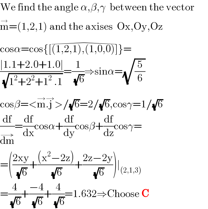 We find the angle α,β,γ  between the vector  m^→ =(1,2,1) and the axises  Ox,Oy,Oz  cosα=cos{[(1,2,1),(1,0,0)]^(�) }=  ((∣1.1+2.0+1.0∣)/( (√(1^2 +2^2 +1^2  .1))))=(1/( (√6)))⇒sinα=(√(5/6))  cosβ=<m^(→) .j ^(→) >/(√6)=2/(√6),cosγ=1/(√6)  (df/dm^(→) )=(df/dx)cosα+(df/dy)cosβ+(df/dz)cosγ=  =(((2xy)/( (√6)))+(((x^2 −2z))/( (√6)))+((2z−2y)/( (√6))))∣_((2,1,3))   =(4/( (√6)))+((−4)/( (√6)))+(4/( (√6)))=1.632⇒Choose C  