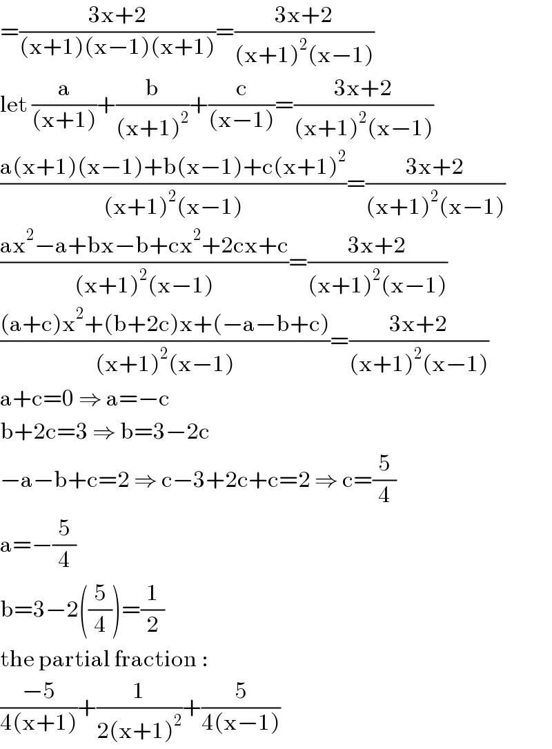 =((3x+2)/((x+1)(x−1)(x+1)))=((3x+2)/((x+1)^2 (x−1)))  let (a/((x+1)))+(b/((x+1)^2 ))+(c/((x−1)))=((3x+2)/((x+1)^2 (x−1)))  ((a(x+1)(x−1)+b(x−1)+c(x+1)^2 )/((x+1)^2 (x−1)))=((3x+2)/((x+1)^2 (x−1)))      ((ax^2 −a+bx−b+cx^2 +2cx+c)/((x+1)^2 (x−1)))=((3x+2)/((x+1)^2 (x−1)))       (((a+c)x^2 +(b+2c)x+(−a−b+c))/((x+1)^2 (x−1)))=((3x+2)/((x+1)^2 (x−1)))  a+c=0 ⇒ a=−c  b+2c=3 ⇒ b=3−2c  −a−b+c=2 ⇒ c−3+2c+c=2 ⇒ c=(5/4)  a=−(5/4)  b=3−2((5/4))=(1/2)  the partial fraction :  ((−5)/(4(x+1)))+(1/(2(x+1)^2 ))+(5/(4(x−1)))  