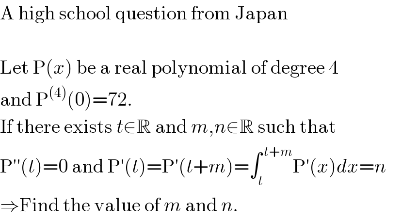 A high school question from Japan    Let P(x) be a real polynomial of degree 4   and P^((4)) (0)=72.  If there exists t∈R and m,n∈R such that  P′′(t)=0 and P′(t)=P′(t+m)=∫_t ^( t+m) P′(x)dx=n  ⇒Find the value of m and n.  