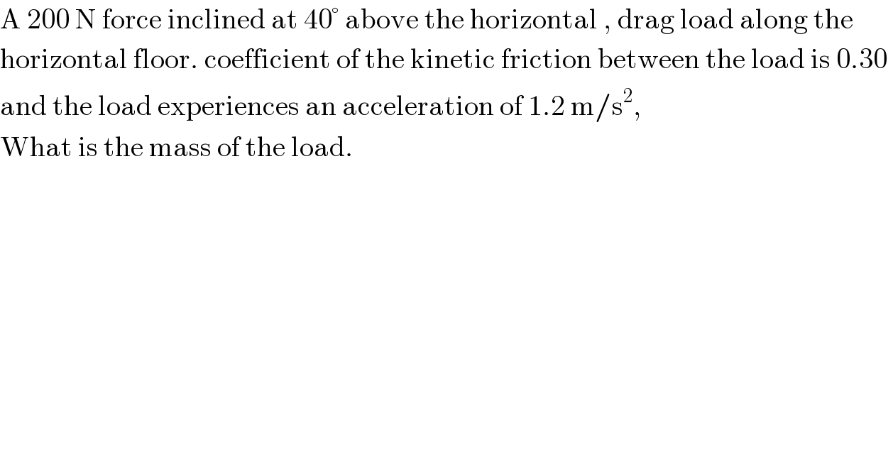A 200 N force inclined at 40° above the horizontal , drag load along the  horizontal floor. coefficient of the kinetic friction between the load is 0.30   and the load experiences an acceleration of 1.2 m/s^2 ,  What is the mass of the load.  