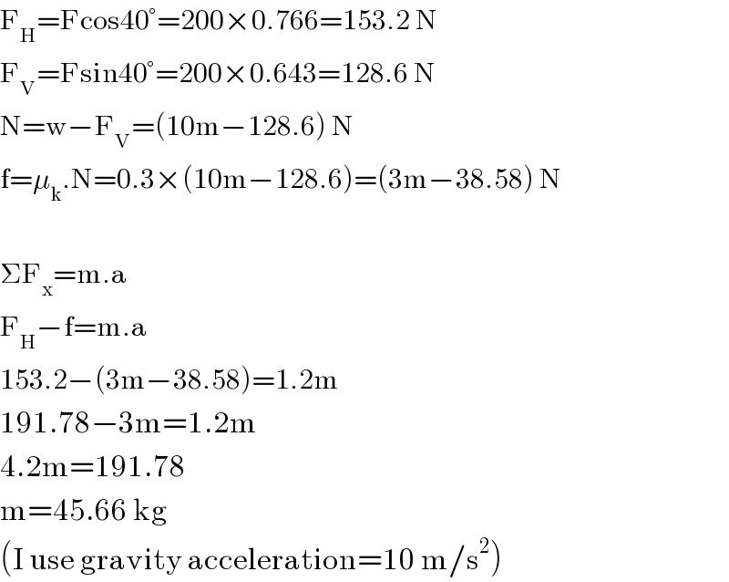 F_H =Fcos40°=200×0.766=153.2 N  F_V =Fsin40°=200×0.643=128.6 N  N=w−F_V =(10m−128.6) N  f=μ_k .N=0.3×(10m−128.6)=(3m−38.58) N         ΣF_x =m.a  F_H −f=m.a  153.2−(3m−38.58)=1.2m  191.78−3m=1.2m  4.2m=191.78  m=45.66 kg  (I use gravity acceleration=10 m/s^2 )  