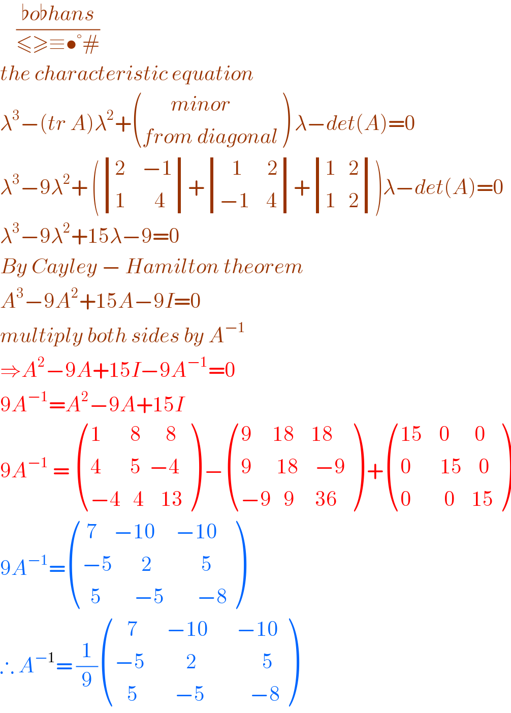     ((♭o♭hans)/(≤≥≡•°#))  the characteristic equation   λ^3 −(tr A)λ^2 + (((       minor )),((from diagonal)) ) λ−det(A)=0  λ^3 −9λ^2 + ( determinant (((2    −1)),((1       4)))+ determinant (((   1      2)),((−1    4)))+ determinant (((1   2)),((1   2))))λ−det(A)=0  λ^3 −9λ^2 +15λ−9=0  By Cayley − Hamilton theorem  A^3 −9A^2 +15A−9I=0  multiply both sides by A^(−1)   ⇒A^2 −9A+15I−9A^(−1) =0  9A^(−1) =A^2 −9A+15I  9A^(−1)  =  (((1       8      8)),((4       5  −4)),((−4   4    13)) ) − (((9     18    18)),((9      18    −9)),((−9   9     36)) ) + (((15    0      0)),((0       15    0)),((0        0    15)) )  9A^(−1) = ((( 7    −10     −10)),((−5       2            5)),((  5        −5        −8)) )  ∴ A^(−1) = (1/9) (((   7       −10       −10)),((−5          2                5)),((   5         −5           −8)) )  
