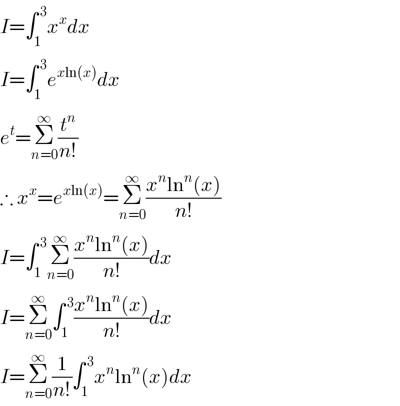 I=∫_1 ^( 3) x^x dx  I=∫_1 ^( 3) e^(xln(x)) dx  e^t =Σ_(n=0) ^∞ (t^n /(n!))  ∴ x^x =e^(xln(x)) =Σ_(n=0) ^∞ ((x^n ln^n (x))/(n!))  I=∫_1 ^( 3) Σ_(n=0) ^∞ ((x^n ln^n (x))/(n!))dx  I=Σ_(n=0) ^∞ ∫_1 ^( 3) ((x^n ln^n (x))/(n!))dx  I=Σ_(n=0) ^∞ (1/(n!))∫_1 ^( 3) x^n ln^n (x)dx  