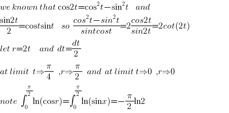 we known that cos2t=cos^2 t−sin^2 t    and  ((sin2t)/2)=costsint    so  ((cos^2 t−sin^2 t)/(sintcost))=2((cos2t)/(sin2t))=2cot(2t)  let r=2t     and  dt=(dt/2)  at limit  t⇒(π/4)   ,r⇒(π/2)   and  at limit t⇒0  ,r⇒0  note  ∫_0 ^(π/2) ln(cosr)=∫_0 ^(π/2) ln(sinx)=−(π/2)ln2  