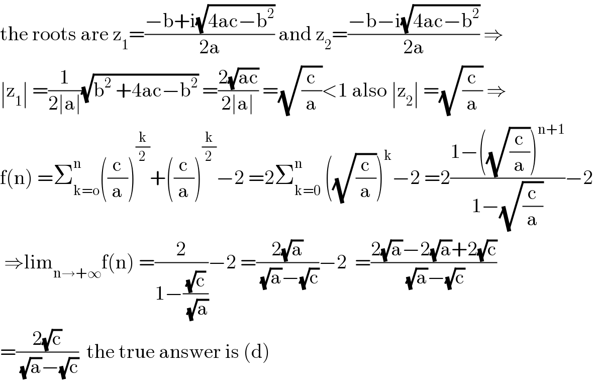 the roots are z_1 =((−b+i(√(4ac−b^2 )))/(2a)) and z_2 =((−b−i(√(4ac−b^2 )))/(2a)) ⇒  ∣z_1 ∣ =(1/(2∣a∣))(√(b^2  +4ac−b^2 )) =((2(√(ac)))/(2∣a∣)) =(√(c/a))<1 also ∣z_2 ∣ =(√(c/a)) ⇒  f(n) =Σ_(k=o) ^n ((c/a))^(k/2) +((c/a))^(k/2) −2 =2Σ_(k=0) ^n  ((√(c/a)))^k −2 =2((1−((√(c/a)))^(n+1) )/(1−(√(c/a))))−2   ⇒lim_(n→+∞) f(n) =(2/(1−((√c)/(√a))))−2 =((2(√a))/((√a)−(√c)))−2  =((2(√a)−2(√a)+2(√c))/((√a)−(√c)))  =((2(√c))/((√a)−(√c)))  the true answer is (d)  
