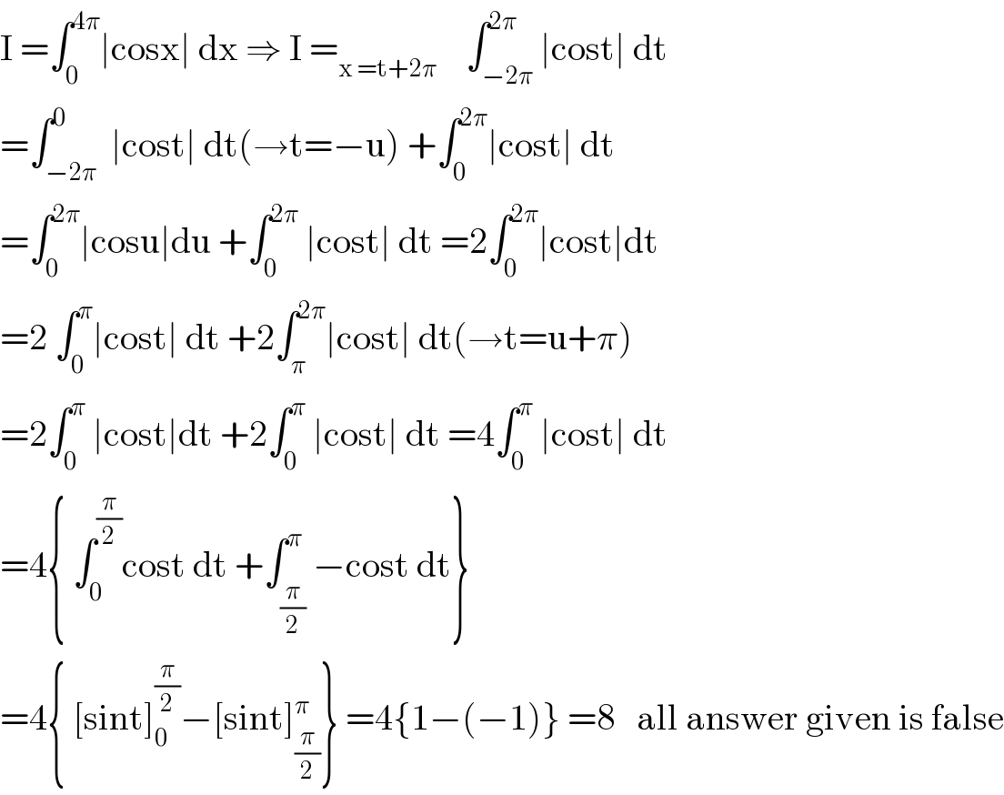 I =∫_0 ^(4π) ∣cosx∣ dx ⇒ I =_(x =t+2π)     ∫_(−2π) ^(2π) ∣cost∣ dt   =∫_(−2π) ^0  ∣cost∣ dt(→t=−u) +∫_0 ^(2π) ∣cost∣ dt  =∫_0 ^(2π) ∣cosu∣du +∫_0 ^(2π)  ∣cost∣ dt =2∫_0 ^(2π) ∣cost∣dt  =2 ∫_0 ^π ∣cost∣ dt +2∫_π ^(2π) ∣cost∣ dt(→t=u+π)  =2∫_0 ^π  ∣cost∣dt +2∫_0 ^π  ∣cost∣ dt =4∫_0 ^π  ∣cost∣ dt  =4{ ∫_0 ^(π/2) cost dt +∫_(π/2) ^π −cost dt}  =4{ [sint]_0 ^(π/2) −[sint]_(π/2) ^π } =4{1−(−1)} =8   all answer given is false  