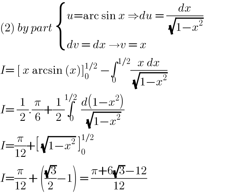 (2) by part  { ((u=arc sin x ⇒du = (dx/( (√(1−x^2 )))))),((dv = dx →v = x)) :}  I= [ x arcsin (x)]_0 ^(1/2)  −∫^(1/2) _0 ((x dx)/( (√(1−x^2 ))))  I= (1/2).(π/6)+(1/2)∫_0 ^(1/2) ((d(1−x^2 ))/( (√(1−x^2 ))))  I=(π/(12))+[ (√(1−x^2 )) ]_0 ^(1/2)   I=(π/(12)) + (((√3)/2)−1) = ((π+6(√3)−12)/(12))  
