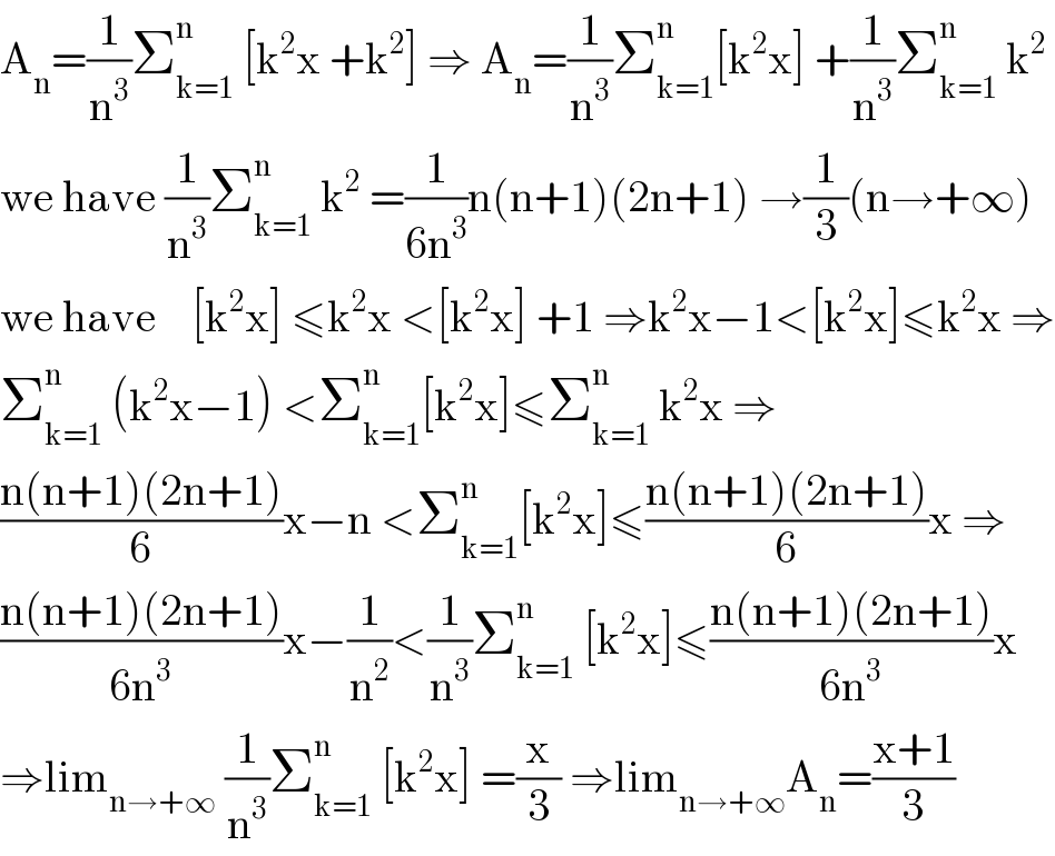 A_n =(1/n^3 )Σ_(k=1) ^n  [k^2 x +k^2 ] ⇒ A_n =(1/n^3 )Σ_(k=1) ^n [k^2 x] +(1/n^3 )Σ_(k=1) ^n  k^2   we have (1/n^3 )Σ_(k=1) ^n  k^2  =(1/(6n^3 ))n(n+1)(2n+1) →(1/3)(n→+∞)  we have    [k^2 x] ≤k^2 x <[k^2 x] +1 ⇒k^2 x−1<[k^2 x]≤k^2 x ⇒  Σ_(k=1) ^n  (k^2 x−1) <Σ_(k=1) ^n [k^2 x]≤Σ_(k=1) ^n  k^2 x ⇒  ((n(n+1)(2n+1))/6)x−n <Σ_(k=1) ^n [k^2 x]≤((n(n+1)(2n+1))/6)x ⇒  ((n(n+1)(2n+1))/(6n^3 ))x−(1/n^2 )<(1/n^3 )Σ_(k=1) ^n  [k^2 x]≤((n(n+1)(2n+1))/(6n^3 ))x  ⇒lim_(n→+∞)  (1/n^3 )Σ_(k=1) ^n  [k^2 x] =(x/3) ⇒lim_(n→+∞) A_n =((x+1)/3)  
