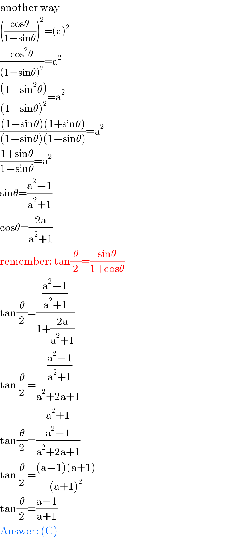 another way  (((cosθ)/(1−sinθ)))^2 =(a)^2   ((cos^2 θ)/((1−sinθ)^2 ))=a^2   (((1−sin^2 θ))/((1−sinθ)^2 ))=a^2   (((1−sinθ)(1+sinθ))/((1−sinθ)(1−sinθ)))=a^2   ((1+sinθ)/(1−sinθ))=a^2   sinθ=((a^2 −1)/(a^2 +1))  cosθ=((2a)/(a^2 +1))  remember: tan(θ/2)=((sinθ)/(1+cosθ))  tan(θ/2)=(((a^2 −1)/(a^2 +1))/(1+((2a)/(a^2 +1))))  tan(θ/2)=(((a^2 −1)/(a^2 +1))/(((a^2 +2a+1)/(a^2 +1))  ))  tan(θ/2)=((a^2 −1)/(a^2 +2a+1))  tan(θ/2)=(((a−1)(a+1))/((a+1)^2 ))  tan(θ/2)=((a−1)/(a+1))  Answer: (C)  